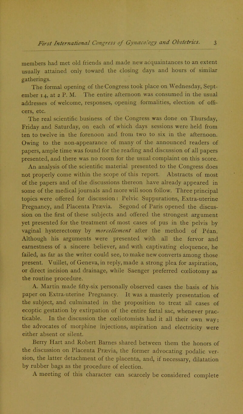 members had met old friends and made new acquaintances to an extent usually attained only toward the closing days and hours of similar gatherings. The formal opening of the Congress took place on Wednesday, Sept- ember 14, at 2 P. M. The entire afternoon was consumed in the usual addresses of welcome, responses, opening formalities, election of offi- cers, etc. The real scientific business of the Congress was done on Thursday, Friday and Saturday, on each of which days sessions were held from ten to twelve in the forenoon and from two to six in the afternoon. Owing to the non-appearance of many of the announced readers of papers, ample time was found for the reading and discussion of all papers presented, and there was no room for the usual complaint on this score. An analysis of the scientific material presented to the Congress does not properly come within the scope of this report. Abstracts of most of the papers and of the discussions thereon have already appeared in some of the medical journals and more will soon follow. Three principal topics were offered for discussion: Pelvic Suppurations, Extra-uterine Pregnancy, and Placenta Prsevia. Segond of Paris opened the discus- sion on the first of these subjects and offered the strongest argument yet presented for the treatment of most cases of pus in the pelvis by vaginal hysterectomy by morcellement after the method of Pean. Although his arguments were presented with all the fervor and earnestness of a sincere believer, and with captivating eloquence, he failed, as far as the writer could see, to make new converts among those present. Vuillet, of Geneva, in reply, made a strong plea for aspiration, or direct incision and drainage, while Saenger preferred cceliotomy as the routine procedure. A. Martin made fifty-six personally observed cases the basis of his paper on Extra-uterine Pregnancy. It was a masterly presentation of the subject, and culminated in the proposition to treat all cases of ecoptic gestation by extirpation of the entire foetal sac, whenever prac- ticable. In the discussion the coeliotomists had it all their own way; the advocates of morphine injections, aspiration and electricity were either absent or silent. Berry Hart and Robert Barnes shared between them the honors of the discussion on Placenta Prsevia, the former advocating podalic ver- sion, the latter detachment of the placenta, and, if necessary, dilatation by rubber bags as the procedure of election. A meeting of this character can scarcely be considered complete