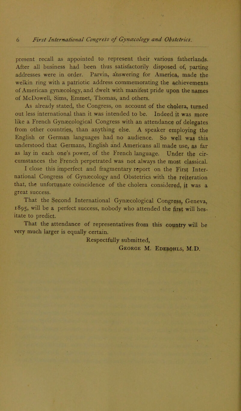 present recall as appointed to represent their various fatherlands. After all business had been thus satisfactorily disposed of, parting addresses were in order. Parvin, answering for America, made the welkin ring with a patriotic address commemorating the achievements of American gynaecology, and dwelt with manifest pride upon the names of McDowell, Sims, Emmet, Thomas, and others. As already stated, the Congress, on account of the cholera, turned out less international than it was intended to be. Indeed it was more like a French Gynaecological Congress with an attendance of delegates from other countries, than anything else. A speaker employing the English or German languages had no audience. So well was this understood that Germans, English and Americans all made use, as far as lay in each one’s power, of the French language. Under the cir- cumstances the French perpetrated was not always the most classical. I close this imperfect and fragmentary report on the First Inter- national Congress of Gynaecology and Obstetrics with the reiteration that, the unfortunate coincidence of the cholera considered, it was a great success. That the Second International Gynaecological Congress, Geneva, 1895, will be a perfect success, nobody who attended the first will hes- itate to predict. That the attendance of representatives from this country will be very much larger is equally certain. Respectfully submitted, George M. Edebohls, M.D.