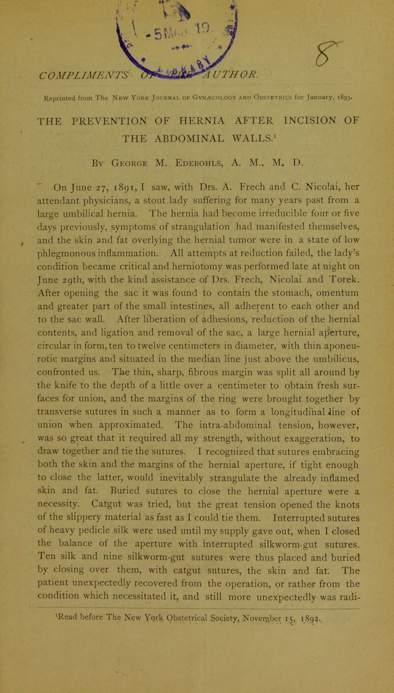 for January, 1893. r COMPLIMENTS UTHOR. Reprinted from The New York Journal of GyN/Ecology and Obstetrics THE PREVENTION OF HERNIA AFTER INCISION OF THE ABDOMINAL WALLS.1 By George M. Edebohls, A. M„ M. D. On June 27, 1891, I saw, with Drs. A. Freeh and C. Nicolai, her attendant physicians, a stout lady suffering for many years past from a large umbilical hernia. The hernia had become irreducible four or five days previously, symptoms of strangulation had manifested themselves, and the skin and fat overlying the hernial tumor were in a state of low phlegmonous inflammation. All attempts at reduction failed, the lady’s condition became critical and herniotomy was performed late at night on l June 29th, with the kind assistance of Drs. Freeh, Nicolai and Torek. After opening the sac it was found to contain the stomach, omentum and greater part of the small intestines, all adherent to each other and to the sac wall. After liberation of adhesions, reduction of the hernial contents, and ligation and removal of the sac, a large hernial aperture, circular in form, ten to twelve centimeters in diameter, with thin aponeu- rotic margins and situated in the median line just above the umbilicus, confronted us. The thin, sharp, fibrous margin was split all around by the knife to the depth of a little over a centimeter to obtain fresh sur- faces for union, and the margins of the ring were brought together by transverse sutures in such a manner as to form a longitudinal line of union when approximated. The intra-abdominal tension, however, was so great that it required all my strength, without exaggeration, to draw together and tie the sutures. I recognized that sutures embracing both the skin and the margins of the hernial aperture, if tight enough to close the latter, would inevitably strangulate the already inflamed skin and fat. Buried sutures to close the hernial aperture were a necessity. Catgut was tried, but the great tension opened the knots of the slippery material as fast as I could tie them. Interrupted sutures of heavy pedicle silk were used until my supply gave out, when I closed the balance of the aperture with interrupted silkworm-gut sutures. Ten silk and nine silkworm-gut sutures were thus placed and buried by closing over them, with catgut sutures, the skin and fat. The patient unexpectedly recovered from the operation, or rather from the condition which necessitated it, and still more unexpectedly was radi- ’Read before The New York Obstetrical Society, Nover&ber 15, 1892..