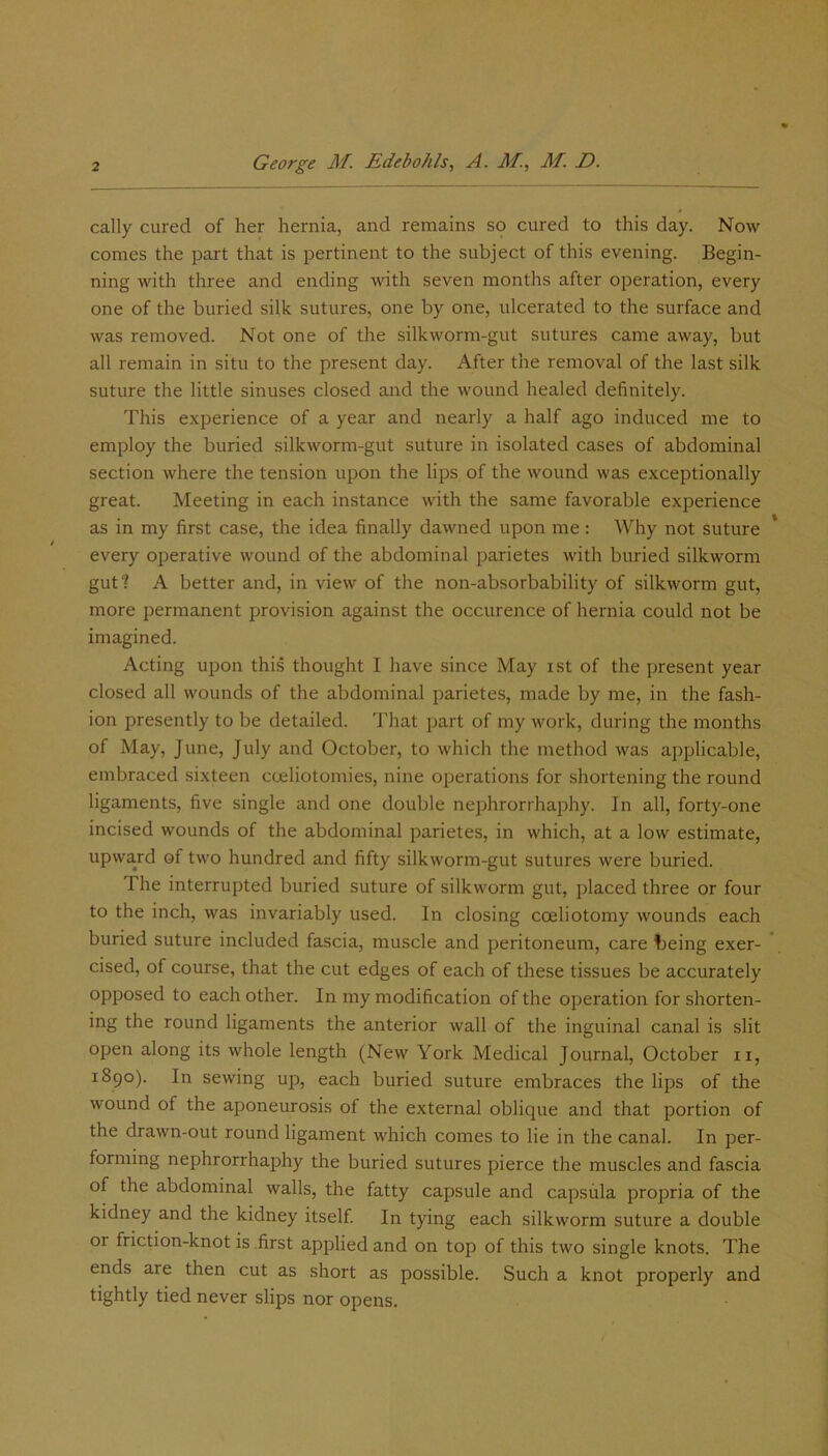 cally cured of her hernia, and remains so cured to this day. Now comes the part that is pertinent to the subject of this evening. Begin- ning with three and ending with seven months after operation, every one of the buried silk sutures, one by one, ulcerated to the surface and was removed. Not one of the silkworm-gut sutures came away, but all remain in situ to the present day. After the removal of the last silk suture the little sinuses closed and the wound healed definitely. This experience of a year and nearly a half ago induced me to employ the buried silkworm-gut suture in isolated cases of abdominal section where the tension upon the lips of the wound was exceptionally great. Meeting in each instance with the same favorable experience as in my first case, the idea finally dawned upon me: Why not suture every operative wound of the abdominal parietes with buried silkworm gut? A better and, in view of the non-absorbability of silkworm gut, more permanent provision against the occurence of hernia could not be imagined. Acting upon this thought I have since May ist of the present year closed all wounds of the abdominal parietes, made by me, in the fash- ion presently to be detailed. That part of my work, during the months of May, June, July and October, to which the method was applicable, embraced sixteen cceliotomies, nine operations for shortening the round ligaments, five single and one double nephrorrhaphy. In all, forty-one incised wounds of the abdominal parietes, in which, at a low estimate, upward of two hundred and fifty silkworm-gut sutures were buried. The interrupted buried suture of silkworm gut, placed three or four to the inch, was invariably used. In closing coeliotomy wounds each buried suture included fascia, muscle and peritoneum, care being exer- cised, of course, that the cut edges of each of these tissues be accurately opposed to each other. In my modification of the operation for shorten- ing the round ligaments the anterior wall of the inguinal canal is slit open along its whole length (New York Medical Journal, October n, 1890). In sewing up, each buried suture embraces the lips of the wound of the aponeurosis of the external oblique and that portion of the drawn-out round ligament which comes to lie in the canal. In per- forming nephrorrhaphy the buried sutures pierce the muscles and fascia of the abdominal walls, the fatty capsule and capsiila propria of the kidney and the kidney itself. In tying each silkworm suture a double or friction-knot is .first applied and on top of this two single knots. The ends are then cut as short as possible. Such a knot properly and tightly tied never slips nor opens.