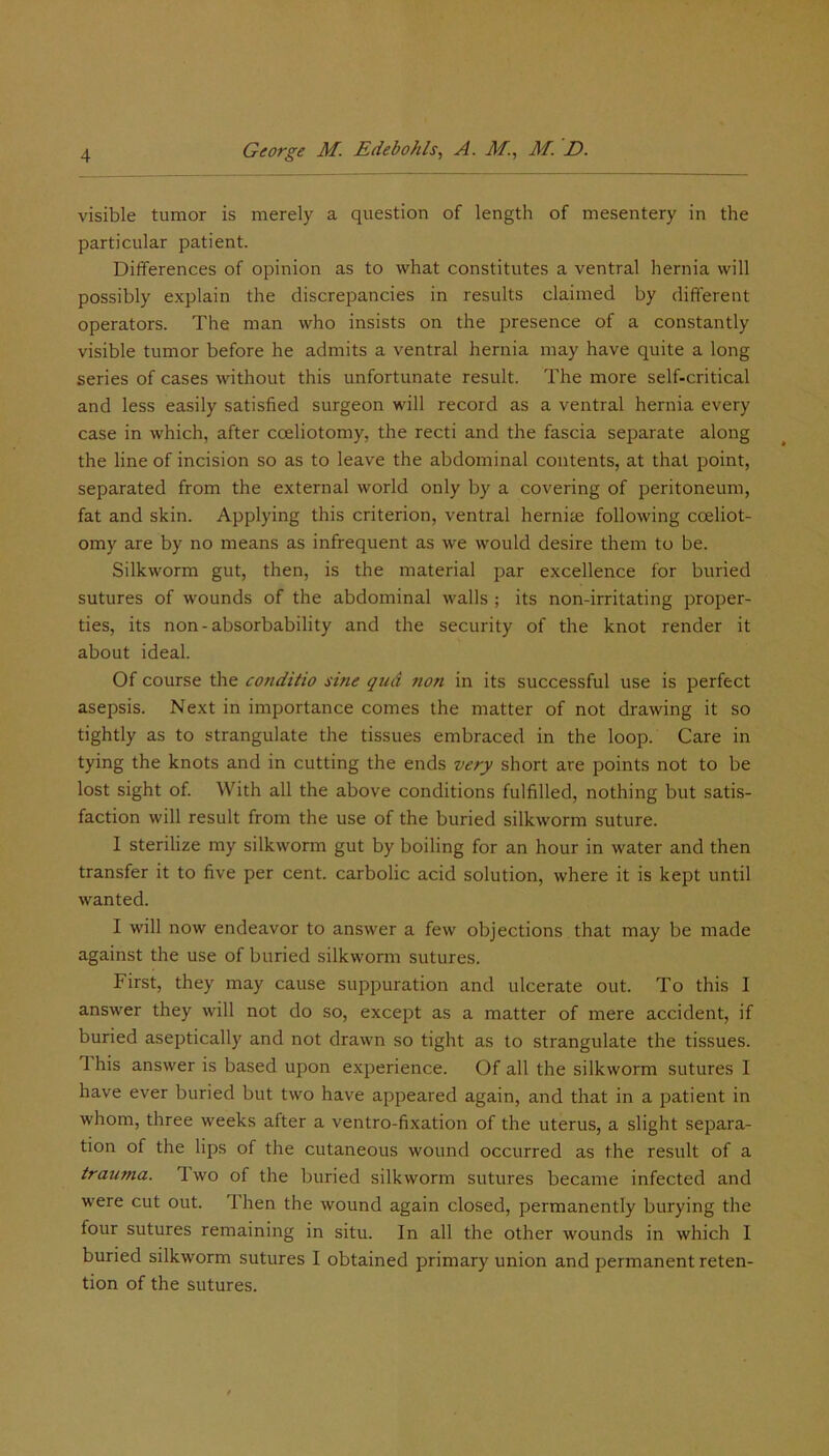 visible tumor is merely a question of length of mesentery in the particular patient. Differences of opinion as to what constitutes a ventral hernia will possibly explain the discrepancies in results claimed by different operators. The man who insists on the presence of a constantly visible tumor before he admits a ventral hernia may have quite a long series of cases without this unfortunate result. The more self-critical and less easily satisfied surgeon will record as a ventral hernia every case in which, after cceliotomy, the recti and the fascia separate along the line of incision so as to leave the abdominal contents, at that point, separated from the external world only by a covering of peritoneum, fat and skin. Applying this criterion, ventral hernite following cceliot- omy are by no means as infrequent as we would desire them to be. Silkworm gut, then, is the material par excellence for buried sutures of wounds of the abdominal walls ; its non-irritating proper- ties, its non-absorbability and the security of the knot render it about ideal. Of course the conditio sine qud non in its successful use is perfect asepsis. Next in importance comes the matter of not drawing it so tightly as to strangulate the tissues embraced in the loop. Care in tying the knots and in cutting the ends very short are points not to be lost sight of. With all the above conditions fulfilled, nothing but satis- faction will result from the use of the buried silkworm suture. I sterilize my silkworm gut by boiling for an hour in water and then transfer it to five per cent, carbolic acid solution, where it is kept until wanted. I will now endeavor to answer a few objections that may be made against the use of buried silkworm sutures. First, they may cause suppuration and ulcerate out. To this I answer they will not do so, except as a matter of mere accident, if buried aseptically and not drawn so tight as to strangulate the tissues. 1 his answer is based upon experience. Of all the silkworm sutures I have ever buried but two have appeared again, and that in a patient in whom, three weeks after a ventro-fixation of the uterus, a slight separa- tion of the lips of the cutaneous wound occurred as the result of a trauma. 1 wo of the buried silkworm sutures became infected and were cut out. Then the wound again closed, permanently burying the four sutures remaining in situ. In all the other wounds in which 1 buried silkworm sutures I obtained primary union and permanent reten- tion of the sutures.