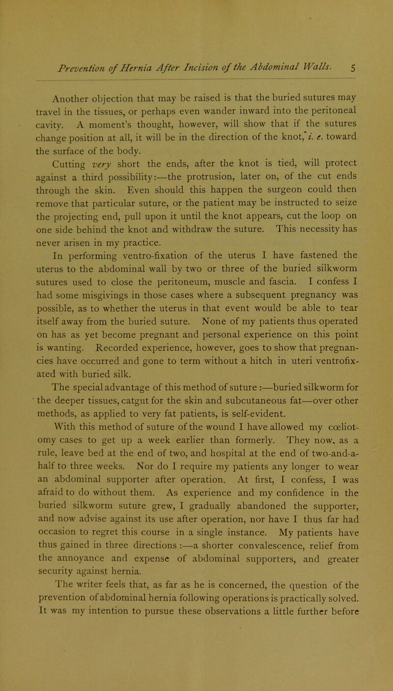 Another objection that may be raised is that the buried sutures may travel in the tissues, or perhaps even wander inward into the peritoneal cavity. A moment’s thought, however, will show that if the sutures change position at all, it will be in the direction of the knot,'/, e. toward the surface of the body. Cutting very short the ends, after the knot is tied, will protect against a third possibility:—the protrusion, later on, of the cut ends through the skin. Even should this happen the surgeon could then remove that particular suture, or the patient may be instructed to seize the projecting end, pull upon it until the knot appears, cut the loop on one side behind the knot and withdraw the suture. This necessity has never arisen in my practice. In performing ventro-fixation of the uterus I have fastened the uterus to the abdominal wall by two or three of the buried silkworm sutures used to close the peritoneum, muscle and fascia. I confess I had some misgivings in those cases where a subsequent pregnancy was possible, as to whether the uterus in that event would be able to tear itself away from the buried suture. None of my patients thus operated on has as yet become pregnant and personal experience on this point is wanting. Recorded experience, however, goes to show that pregnan- cies have occurred and gone to term without a hitch in uteri ventrofix- ared with buried silk. The special advantage of this method of suture :—buried silkworm for the deeper tissues, catgut for the skin and subcutaneous fat—over other methods, as applied to very fat patients, is self-evident. With this method of suture of the wound I have allowed my coeliot- omy cases to get up a week earlier than formerly. They now, as a rule, leave bed at the end of two, and hospital at the end of two-and-a- half to three weeks. Nor do I require my patients any longer to wear an abdominal supporter after operation. At first, I confess, I was afraid to do without them. As experience and my confidence in the buried silkworm suture grew, I gradually abandoned the supporter, and now advise against its use after operation, nor have I thus far had occasion to regret this course in a single instance. My patients have thus gained in three directions :—a shorter convalescence, relief from the annoyance and expense of abdominal supporters, and greater security against hernia. The writer feels that, as far as he is concerned, the question of the prevention of abdominal hernia following operations is practically solved. It was my intention to pursue these observations a little further before