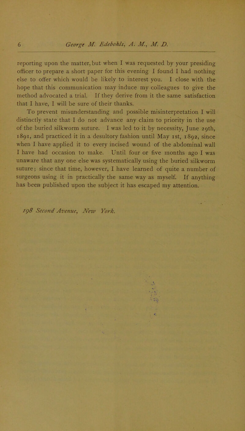reporting upon the matter, but when I was requested by your presiding officer to prepare a short paper for this evening I found I had nothing else to offer which would be likely to interest you. I close with the hope that this communication may induce my colleagues to give the method advocated a trial. If they derive from it the same satisfaction that I have, I will be sure of their thanks. To prevent misunderstanding and possible misinterpretation I will distinctly state that I do not advance any claim to priority in the use of the buried silkworm suture. I was led to it by necessity, June 29th, 1891, and practiced it in a desultory fashion until May 1st, 1892, since when I have applied it to every incised wound of the abdominal wall I have had occasion to make. Until four or five months ago I was unaware that any one else was systematically using the buried silkworm suture: since that time, however, I have learned of quite a number of surgeons using it in practically the same way as myself. If anything has been published upon the subject it has escaped my attention. 198 Second Avenue, New York.
