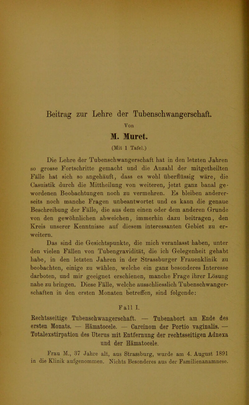 Von M. Muret. (Mit 1 Tafel.) Die Lehre der Tubenschwangerschaft hat in den letzten Jahren so grosse Fortschritte gemacht und die Anzahl der mitgetheilten Fälle hat sich so angehäuft, dass es wohl überflüssig wäre, die Casuistik durch die Mittheilung von weiteren, jetzt ganz banal ge- wordenen Beobachtungen noch zu vermehren. Es bleiben anderer- seits noch manche Fragen unbeantwortet und es kann die genaue Beschreibung der Fälle, die aus dem einen oder dem anderen Grunde von den gewöhnlichen abweichen, immerhin dazu beitragen, den Kreis unserer Kenntnisse auf diesem interessanten Gebiet zu er- weitern. Das sind die Gesichtspunkte, die mich veranlasst haben, unter den vielen Fällen von Tubengravidität, die ich Gelegenheit gehabt habe, in den letzten Jahren in der Strassburger Frauenklinik zu beobachten, einige zu wählen, welche ein ganz besonderes Interesse darboten, und mir geeignet erschienen, manche Frage ihrer Lösung nahe zu bringen. Diese Fälle, welche ausschliesslich Tubenschwanger- schaften in den ersten Monaten betreffen, sind folgende: Fall I. Rechtsseitige Tubenschwangerschaft. — Tubenabort am Ende des ersten Monats. — Hämatocele. — Carcinom der Portio vaginalis. — Totalexstirpation des Uterus mit Entfernung der rechtsseitigen Adnexa und der Hämatocele. Frau M., 37 Jahre alt, aus Strassburg, wurde am 4. August 1891 in die Klinik aufgenommen. Nichts Besonderes aus der Familienanamnese.