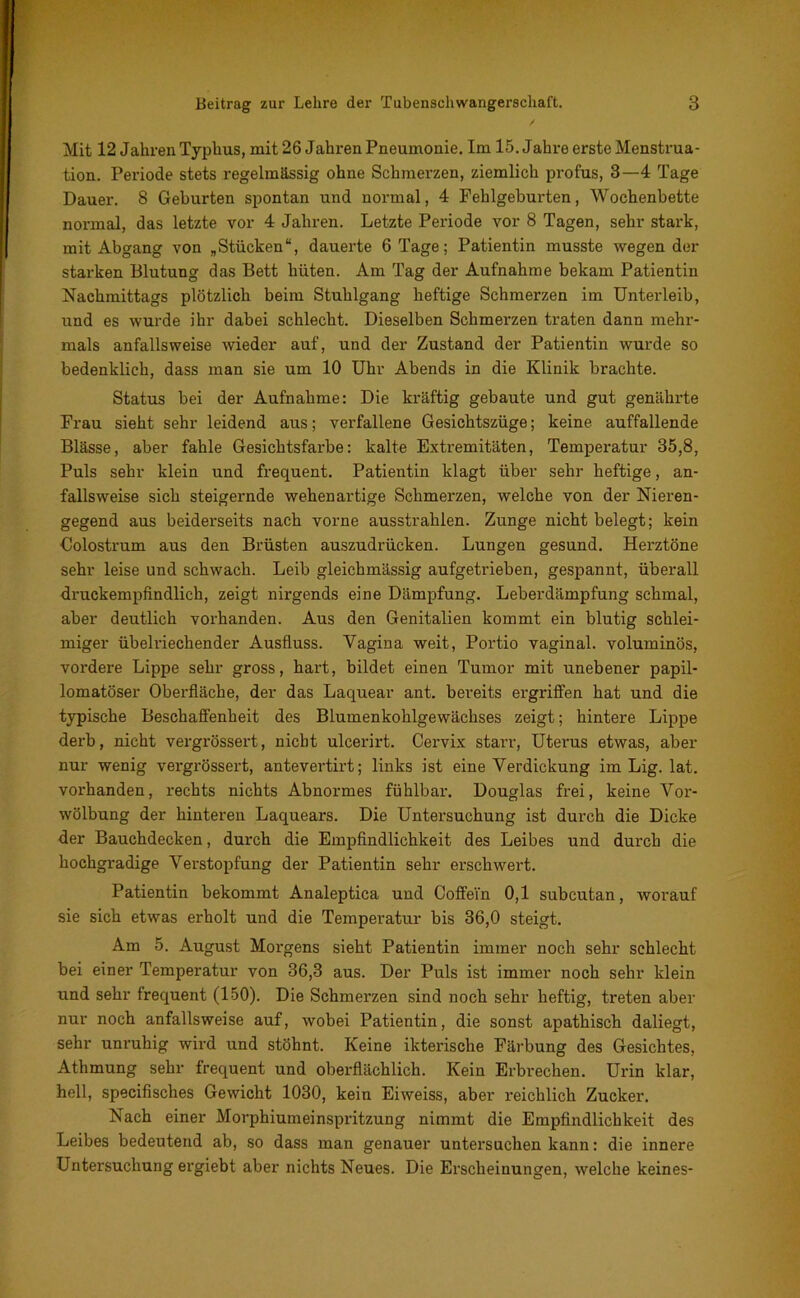 Mit 12 Jahren Typhus, mit 26 Jahren Pneumonie. Im 15. Jahre erste Menstrua- tion. Periode stets regelmässig ohne Schmerzen, ziemlich profus, 3—4 Tage Dauer. 8 Geburten spontan und normal, 4 Fehlgeburten, Wochenbette normal, das letzte vor 4 Jahren. Letzte Periode vor 8 Tagen, sehr stark, mit Abgang von „Stücken“, dauerte 6 Tage; Patientin musste wegen der starken Blutung das Bett hüten. Am Tag der Aufnahme bekam Patientin Nachmittags plötzlich beim Stuhlgang heftige Schmerzen im Unterleib, und es wurde ihr dabei schlecht. Dieselben Schmerzen traten dann mehr- mals anfallsweise wieder auf, und der Zustand der Patientin wurde so bedenklich, dass man sie um 10 Uhr Abends in die Klinik brachte. Status bei der Aufnahme: Die kräftig gebaute und gut genährte Frau sieht sehr leidend aus; verfallene Gesichtszüge; keine auffallende Blässe, aber fahle Gesichtsfarbe: kalte Extremitäten, Temperatur 35,8, Puls sehr klein und frequent. Patientin klagt über sehr heftige, an- fallsweise sich steigernde wehenartige Schmerzen, welche von der Nieren- gegend aus beiderseits nach vorne ausstrahlen. Zunge nicht belegt; kein Colostrum aus den Brüsten auszudrücken. Lungen gesund. Herztöne sehr leise und schwach. Leib gleichmässig aufgetrieben, gespannt, überall druckempfindlich, zeigt nirgends eine Dämpfung. Leberdämpfung schmal, aber deutlich vorhanden. Aus den Genitalien kommt ein blutig schlei- miger übelriechender Ausfluss. Vagina weit, Portio vaginal, voluminös, vordere Lippe sehr gross, hart, bildet einen Tumor mit unebener papil- lomatöser Oberfläche, der das Laquear ant. bereits ergriffen hat und die typische Beschaffenheit des Blumenkohlgewächses zeigt; hintere Lippe derb, nicht vergrössert, nicht ulcerirt. Cervix starr, Uterus etwas, aber nur wenig vergrössert, antevertirt; links ist eine Verdickung im Lig. lat. vorhanden, rechts nichts Abnormes fühlbar. Douglas frei, keine Vor- wölbung der hinteren Laquears. Die Untersuchung ist durch die Dicke der Bauchdecken, durch die Empfindlichkeit des Leibes und durch die hochgradige Verstopfung der Patientin sehr erschwert. Patientin bekommt Analeptica und Coffein 0,1 subcutan, worauf sie sich etwas erholt und die Temperatur bis 36,0 steigt. Am 5. August Morgens sieht Patientin immer noch sehr schlecht bei einer Temperatur von 36,3 aus. Der Puls ist immer noch sehr klein und sehr frequent (150). Die Schmerzen sind noch sehr heftig, treten aber nur noch anfallsweise auf, wobei Patientin, die sonst apathisch daliegt, sehr unruhig wird und stöhnt. Keine ikterische Färbung des Gesichtes, Atlimung sehr frequent und oberflächlich. Kein Erbrechen. Urin klar, hell, specifisches Gewicht 1030, kein Eiweiss, aber reichlich Zucker. Nach einer Morphiumeinspritzung nimmt die Empfindlichkeit des Leibes bedeutend ab, so dass man genauer untersuchen kann: die innere Untersuchung ergiebt aber nichts Neues. Die Erscheinungen, welche keines-