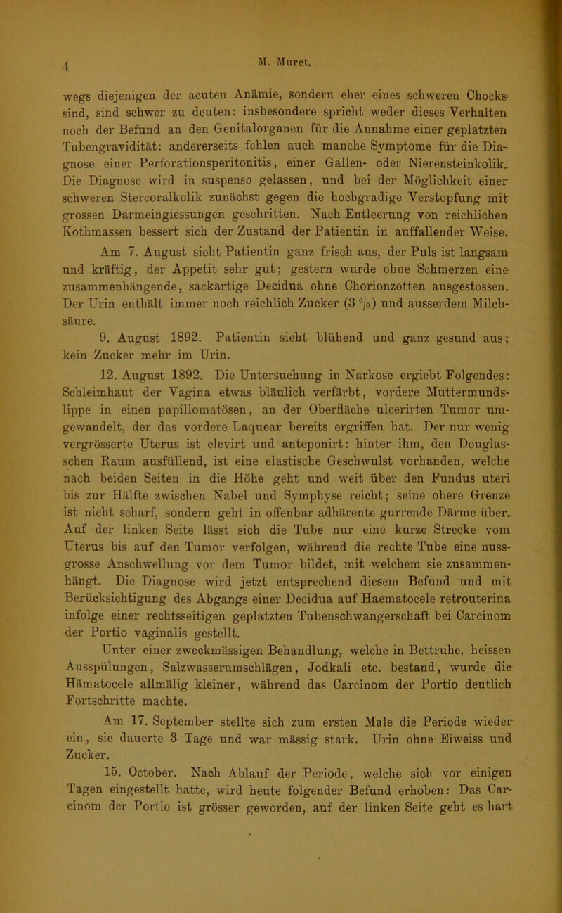 wegs diejenigen der acuten Anämie, sondern eher eines schweren Chocks- sind, sind schwer zu deuten: insbesondere spricht weder dieses Verhalten noch der Befund an den Genitalorganen für die Annahme einer geplatzten Tubengravidität: andererseits fehlen auch manche Symptome für die Dia- gnose einer Perforationsperitonitis, einer Gallen- oder Nierensteinkolik, Die Diagnose wird in suspenso gelassen, und bei der Möglichkeit einer schweren Stercoralkolik zunächst gegen die hochgradige Verstopfung mit grossen Darmeingiessungen geschritten. Nach Entleerung von reichlichen Kothmassen bessert sich der Zustand der Patientin in auffallender Weise. Am 7. August sieht Patientin ganz frisch aus, der Puls ist langsam und kräftig, der Appetit sehr gut; gestern wurde ohne Schmerzen eine zusammenhängende, sackartige Decidua ohne Chorionzotten ausgestossen. Der Urin enthält immer noch reichlich Zucker (3 °/o) und ausserdem Milch- säure. 9. August 1892. Patientin sieht blühend und ganz gesund aus; kein Zucker mehr im Urin. 12. August 1892. Die Untersuchung in Narkose ei’giebt Folgendes r Schleimhaut der Vagina etwas bläulich verfärbt, vordere Muttermunds- lippe in einen papillomatösen, an der Oberfläche ulcerirten Tumor um- gewandelt, der das vordere Laquear bereits ergriffen hat. Der nur wenig vergrösserte Uterus ist elevirt und anteponirt: hinter ihm, den Douglas- schen Raum ausfüllend, ist eine elastische Geschwulst vorhanden, welche nach beiden Seiten in die Höhe geht und weit über den Fundus uteri bis zur Hälfte zwischen Nabel und Symphyse reicht; seine obere Grenze ist nicht scharf, sondern geht in offenbar adhärente gurrende Därme über. Auf der linken Seite lässt sich die Tube nur eine kurze Strecke vom Uterus bis auf den Tumor verfolgen, während die rechte Tube eine nuss- grosse Anschwellung vor dem Tumor bildet, mit welchem sie zusammen- hängt. Die Diagnose wird jetzt entsprechend diesem Befund und mit Berücksichtigung des Abgangs einer Decidua auf Haematocele retrouterina infolge einer rechtsseitigen geplatzten Tubenschwangerschaft bei Carcinom der Portio vaginalis gestellt. Unter einer zweckmässigen Behandlung, welche in Bettruhe, heissen Ausspülungen, Salzwasseruinschlägen, Jodkali etc. bestand, wurde die Hämatocele allmälig kleiner, während das Carcinom der Portio deutlich Fortschritte machte. Am 17. September stellte sich zum ersten Male die Periode wieder ein, sie dauerte 3 Tage und war mässig stark. Urin ohne Eiweiss und Zucker. 15. October. Nach Ablauf der Periode, welche sich vor einigen Tagen eingestellt hatte, wird heute folgender Befund erhoben: Das Car- cinom der Portio ist grösser geworden, auf der linken Seite geht es liarT