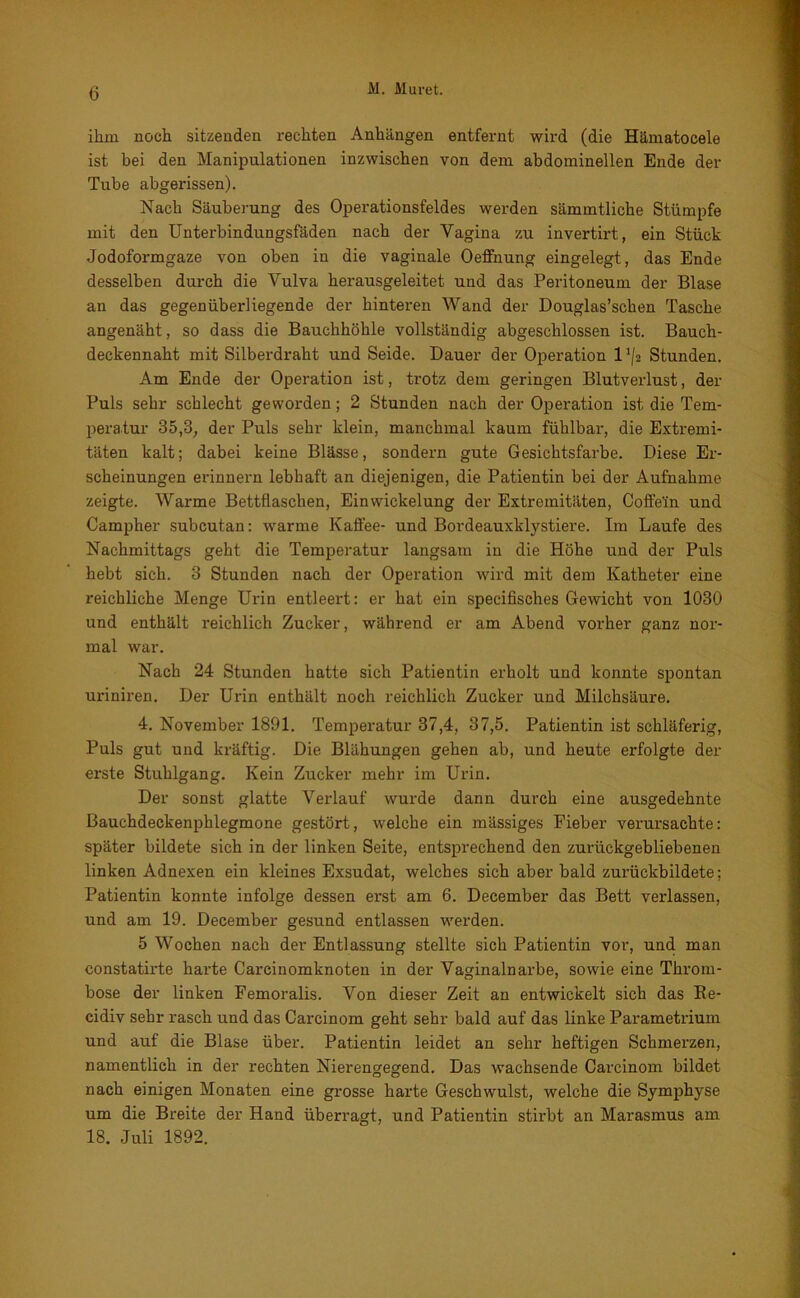 ihm noch sitzenden rechten Anhängen entfernt wird (die Hämatocele ist bei den Manipulationen inzwischen von dem abdominellen Ende der Tube abgerissen). Nach Säuberung des Operationsfeldes werden sämmtliche Stümpfe mit den Unterbindungsfäden nach der Vagina zu invertirt, ein Stück Jodoformgaze von oben in die vaginale Oeffnung eingelegt, das Ende desselben durch die Vulva herausgeleitet und das Peritoneum der Blase an das gegenüberliegende der hinteren Wand der Douglas’schen Tasche angenäht, so dass die Bauchhöhle vollständig abgeschlossen ist. Bauch- deckennaht mit Silberdraht und Seide. Dauer der Operation 11/a Stunden. Am Ende der Operation ist, trotz dem geringen Blutverlust, der Puls sehr schlecht geworden; 2 Stunden nach der Operation ist die Tem- peratur 35,3, der Puls sehr klein, manchmal kaum fühlbar, die Extremi- täten kalt; dabei keine Blässe, sondern gute Gesichtsfarbe. Diese Er- scheinungen erinnern lebhaft an diejenigen, die Patientin bei der Aufnahme zeigte. Warme Bettflaschen, Einwickelung der Extremitäten, Coffein und Campher subcutan: warme Kaffee- und Bordeauxklystiere. Im Laufe des Nachmittags geht die Temperatur langsam in die Höhe und der Puls hebt sich. 3 Stunden nach der Operation wird mit dem Katheter eine reichliche Menge Urin entleert: er hat ein specifisches Gewicht von 1030 und enthält reichlich Zucker, während er am Abend vorher ganz nor- mal war. Nach 24 Stunden hatte sich Patientin erholt und konnte spontan uriniren. Der Urin enthält noch reichlich Zucker und Milchsäure. 4. November 1891. Temperatur 37,4, 37,5. Patientin ist schläferig, Puls gut und kräftig. Die Blähungen gehen ab, und heute erfolgte der erste Stuhlgang. Kein Zucker mehr im Urin. Der sonst glatte Verlauf wurde dann durch eine ausgedehnte Bauchdeckenphlegmone gestört, welche ein mässiges Fieber verursachte: später bildete sich in der linken Seite, entsprechend den zurückgebliebenen linken Adnexen ein kleines Exsudat, welches sich aber bald zurückbildete; Patientin konnte infolge dessen erst am 6. December das Bett verlassen, und am 19. December gesund entlassen werden. 5 Wochen nach der Entlassung stellte sich Patientin vor, und man constatirte harte Carcinomknoten in der Vaginalnarbe, sowie eine Throm- bose der linken Femoralis. Von dieser Zeit an entwickelt sich das Re- cidiv sehr rasch und das Carcinom geht sehr bald auf das linke Parametrium und auf die Blase über. Patientin leidet an sehr heftigen Schmerzen, namentlich in der rechten Nierengegend. Das wachsende Carcinom bildet nach einigen Monaten eine grosse harte Geschwulst, welche die Symphyse um die Breite der Hand überragt, und Patientin stirbt an Marasmus am 18. Juli 1892.