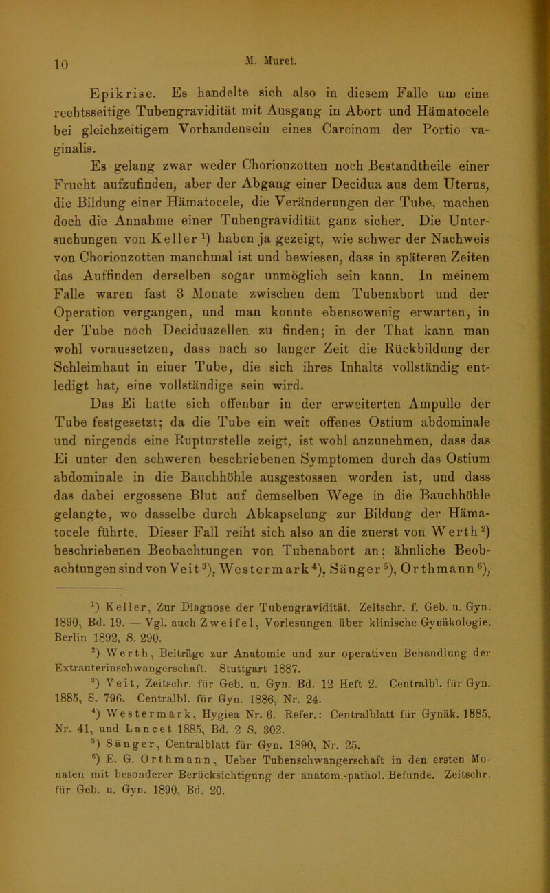 Epikrise. Es handelte sich also in diesem Falle um eine rechtsseitige Tubengravidität mit Ausgang in Abort und Hämatocele bei gleichzeitigem Vorhandensein eines Carcinom der Portio va- ginalis. Es gelang zwar weder Chorionzotten noch Bestandtheile einer Frucht aufzufinden, aber der Abgang einer Decidua aus dem Uterus, die Bildung einer Hämatocele, die Veränderungen der Tube, machen doch die Annahme einer Tubengravidität ganz sicher. Die Unter- suchungen von Keller *) haben ja gezeigt, wie schwer der Nachweis von Chorionzotten manchmal ist und bewiesen, dass in späteren Zeiten das Auffinden derselben sogar unmöglich sein kann. In meinem Falle waren fast 3 Monate zwischen dem Tubenabort und der Operation vergangen, und man konnte ebensowenig erwarten, in der Tube noch Deciduazellen zu finden; in der That kann man wohl voraussetzen, dass nach so langer Zeit die Rückbildung der Schleimhaut in einer Tube, die sich ihres Inhalts vollständig ent- ledigt hat, eine vollständige sein wird. Das Ei hatte sich offenbar in der erweiterten Ampulle der Tube festgesetzt; da die Tube ein weit offenes Ostium abdominale und nirgends eine Rupturstelle zeigt, ist wohl anzunehmen, dass das Ei unter den schweren beschriebenen Symptomen durch das Ostium abdominale in die Bauchhöhle ausgestossen worden ist, und dass das dabei ergossene Blut auf demselben Wege in die Bauchhöhle gelangte, wo dasselbe durch Abkapselung zur Bildung der Häma- tocele führte. Dieser Fall reiht sich also an die zuerst von Werth* 2) beschriebenen Beobachtungen von Tubenabort an; ähnliche Beob- achtungen sind von Veit3), Westermark4), Sänger5), Orthmann6), Keller, Zur Diagnose der Tubengravidität. Zeitschr. f. Geb. u. Gyn. 1890, Bd. 19. — Vgl. auch Zweifel, Vorlesungen über klinische Gynäkologie. Berlin 1892, S. 290. 2) Werth, Beiträge zur Anatomie und zur operativen Behandlung der Extrauterinschwangerschaft. Stuttgart 1887. 3) Veit, Zeitschr. für Geb. u. Gyn. Bd. 12 Heft 2. Centralbl. für Gyn. 1885, S. 796. Centralbl. für Gyn. 1886, Nr. 24. 4) Westermark, Hygiea Nr. 6. Refer.: Centralblatt für Gynäk. 1885, Nr. 41, und Lancet 1885, Bd. 2 S. 302. 5) Sänger, Centralblatt für Gyn. 1890, Nr. 25. 6) E. G. Orthmann, Ueber Tubenschwangerschaft in den ersten Mo- naten mit besonderer Berücksichtigung der anatorn.-pathol. Befunde. Zeitschr. für Geb. u. Gyn. 1890, Bd. 20.