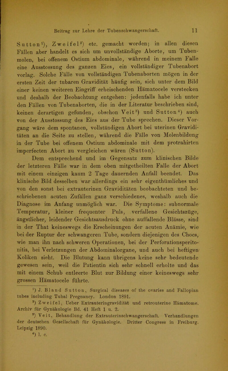 Sutton1), Zweifel2) etc. gemacht worden; in allen diesen Fällen aber handelt es sich um unvollständige Aborte, um Tuben- molen, bei offenem Ostium abdominale, während in meinem Falle eine Ausstossung des ganzen Eies, ein vollständiger Tubenabort vorlag. Solche Fälle von vollständigen Tubenaborten mögen in der ersten Zeit der tubaren Gravidität häufig sein, sich unter dem Bild einer keinen weiteren Eingriff erheischenden Hämatocele verstecken und deshalb der Beobachtung entgehen: jedenfalls habe ich unter den Fällen von Tubenaborten, die in der Literatur beschrieben sind, keinen derartigen gefunden, obschon Veit3 4) und Sutton1) auch von der Ausstossung des Eies aus der Tube sprechen. Dieser Vor- gang wäre dem spontanen, vollständigen Abort bei uterinen Gravidi- täten an die Seite zu stellen, während die Fälle von Molenbildung in der Tube bei offenem Ostium abdominale mit dem protrahirten imperfecten Abort zu vergleichen wären (Sutton). Dem entsprechend und im Gegensatz zum klinischen Bilde der letzteren Fälle war in dem oben mitgetheilten Falle der Abort mit einem einzigen kaum 2 Tage dauernden Anfall beendet. Das klinische Bild desselben war allerdings ein sehr eigenthümliches und von den sonst bei extrauterinen Graviditäten beobachteten und be- schriebenen acuten Zufällen ganz verschiedenes, weshalb auch die Diagnose im Anfang unmöglich war. Die Symptome: subnormale Temperatur, kleiner frequenter Puls, verfallene Gesichtszüge, ängstlicher, leidender Gesichtsausdruck, ohne auffallende Blässe, sind in der That keineswegs die Erscheinungen der acuten Anämie, wie bei der Ruptur der schwangeren Tube, sondern diejenigen des Chocs, wie man ihn nach schweren Operationen, bei der Perforationsperito- nitis, bei Verletzungen der Abdominalorgane, und auch bei heftigen Koliken sieht. Die Blutung kann übrigens keine sehr bedeutende gewesen sein, weil die Patientin sich sehr schnell erholte und das mit einem Schub entleerte Blut zur Bildung einer keineswegs sehr grossen Hämatocele führte. 0 J. Bland Sutton, Surgical diseases of the ovaries and Fallopian tubes including Tubal Pregnancy. London 1891. 2) Zweifel, Ueber Extrauteringravidität und retrouterine Hämatome. Archiv für Gynäkologie Bd. 41 Heft 1 u. 2. s) Veit, Behandlung der Extrauterinschwangerschaft. Verhandlungen der deutschen Gesellschaft für Gynäkologie. Dritter Congress in Freiburg. Leipzig 1890. 4) 1. c.
