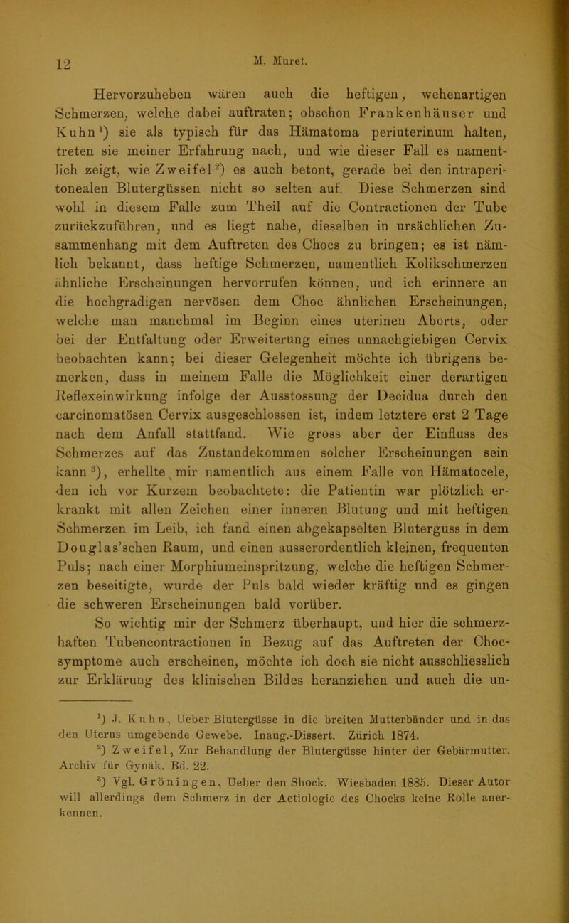 Hervorzuheben wären auch die heftigen, wehenartigen Schmerzen, welche dabei auftraten; obschon Frankenhäuser und Ivuhn1) sie als typisch für das Iiämatoma periuterinum halten, treten sie meiner Erfahrung nach, und wie dieser Fall es nament- lich zeigt, wie Zweifel2) es auch betont, gerade bei den intraperi- tonealen Blutergüssen nicht so selten auf. Diese Schmerzen sind wohl in diesem Falle zum Theil auf die Contractionen der Tube zurückzuführen, und es liegt nahe, dieselben in ursächlichen Zu- sammenhang mit dem Auftreten des Chocs zu bringen; es ist näm- lich bekannt, dass heftige Schmerzen, namentlich Kolikschmerzen ähnliche Erscheinungen hervorrufen können, und ich erinnere an die hochgradigen nervösen dem Choc ähnlichen Erscheinungen, welche man manchmal im Beginn eines uterinen Aborts, oder bei der Entfaltung oder Erweiterung eines unnachgiebigen Cervix beobachten kann; bei dieser Gelegenheit möchte ich übrigens be- merken, dass in meinem Falle die Möglichkeit einer derartigen Reflexeinwirkung infolge der Ausstossung der Decidua durch den carcinomatösen Cervix ausgeschlossen ist, indem letztere erst 2 Tage nach dem Anfall stattfand. Wie gross aber der Einfluss des Schmerzes auf das Zustandekommen solcher Erscheinungen sein kann3), erhellte mir namentlich aus einem Falle von Hämatocele, den ich vor Kurzem beobachtete: die Patientin war plötzlich er- krankt mit allen Zeichen einer inneren Blutung und mit heftigen Schmerzen im Leib, ich fand einen abgekapselten Bluterguss in dem Douglas’schen Raum, und einen ausserordentlich kleinen, frequenten Puls; nach einer Morphiumeinspritzung, welche die heftigen Schmer- zen beseitigte, wurde der Puls bald wieder kräftig und es gingen die schweren Erscheinungen bald vorüber. So wichtig mir der Schmerz überhaupt, und hier die schmerz- haften Tubencontractionen in Bezug auf das Auftreten der Choc- symptome auch erscheinen, möchte ich doch sie nicht ausschliesslich zur Erklärung des klinischen Bildes heranziehen und auch die un- B J. Kuhn, Ueber Blutergüsse in die breiten Mutterbänder und in das den Uterus umgebende Gewebe. Inaug.-Dissert. Zürich 1874. 2) Zweifel, Zur Behandlung der Blutergüsse hinter der Gebärmutter-. Archiv für Gynäk. Bd. 22. 3) Vgl. G r ö n i n g e n, Ueber denShock. Wiesbaden 1885. Dieser Autor will allerdings dem Schmerz in der Aetiologie des Chocks keine Rolle aner- kennen.