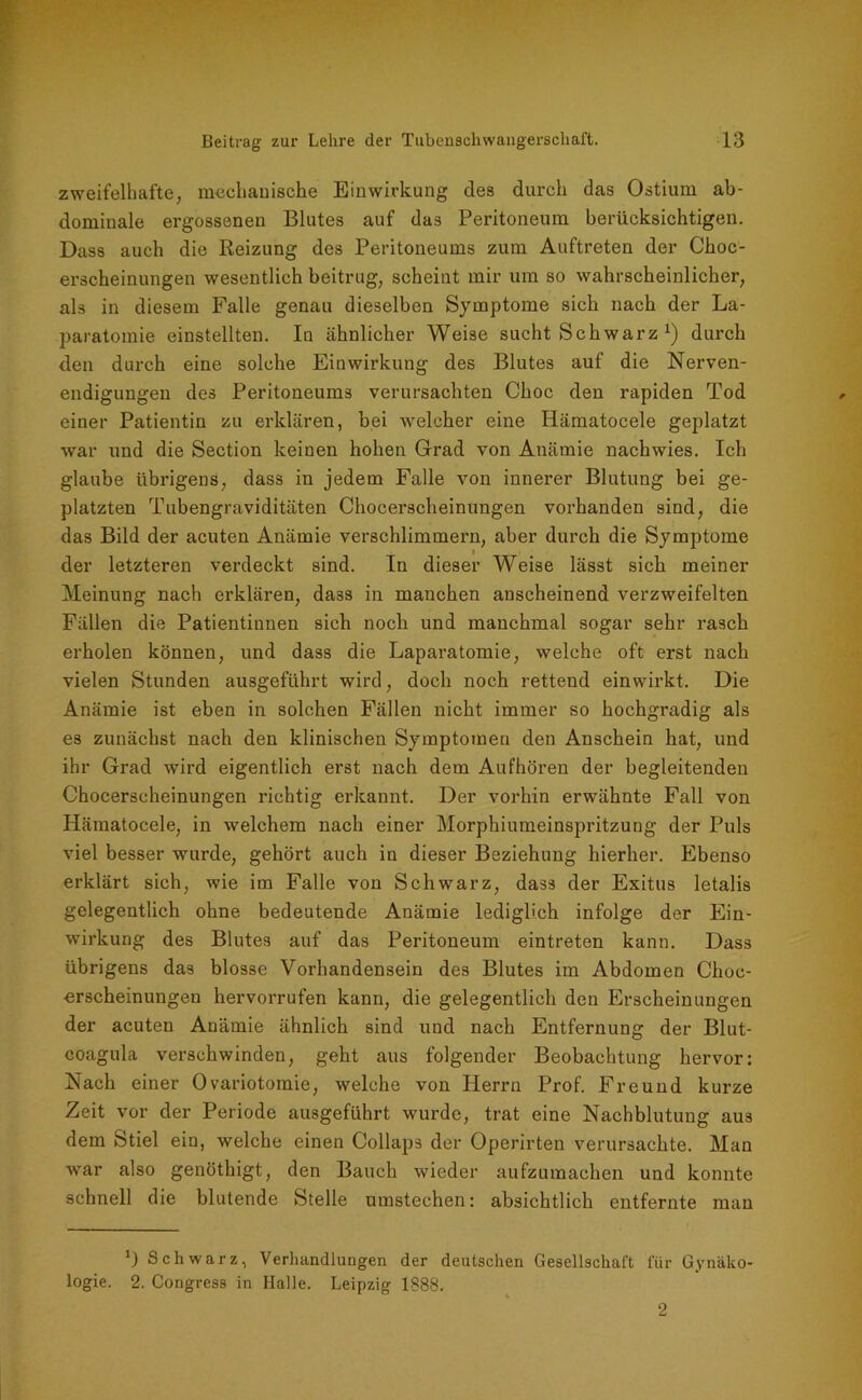 zweifelhafte, mechanische Einwirkung des durch das Ostiurn ab- dominale ergossenen Blutes auf das Peritoneum berücksichtigen. Dass auch die Reizung des Peritoneums zum Auftreten der Choc- erscheinungen wesentlich beitrug, scheint mir um so wahrscheinlicher, als in diesem Falle genau dieselben Symptome sich nach der La- paratomie einstellten. In ähnlicher Weise sucht Schwarz x) durch den durch eine solche Einwirkung des Blutes auf die Nerven- endigungen des Peritoneums verursachten Choc den rapiden Tod einer Patientin zu erklären, bei welcher eine Iiämatocele geplatzt war und die Section keinen hohen Grad von Anämie nachwies. Ich glaube übrigens, dass in jedem Falle von innerer Blutung bei ge- platzten Tubengraviditäten Chocerscheinungen vorhanden sind, die das Bild der acuten Anämie verschlimmern, aber durch die Symptome der letzteren verdeckt sind. In dieser Weise lässt sich meiner Meinung nach erklären, dass in manchen anscheinend verzweifelten Fällen die Patientinnen sich noch und manchmal sogar sehr rasch erholen können, und dass die Laparatomie, welche oft erst nach vielen Stunden ausgeführt wird, doch noch rettend einwirkt. Die Anämie ist eben in solchen Fällen nicht immer so hochgradig als es zunächst nach den klinischen Symptomen den Anschein hat, und ihr Grad wird eigentlich erst nach dem Aufhören der begleitenden Chocerscheinungen richtig erkannt. Der vorhin erwähnte Fall von Hämatocele, in welchem nach einer Morphiumeinspritzung der Puls viel besser wurde, gehört auch in dieser Beziehung hierher. Ebenso erklärt sich, wie im Falle von Schwarz, dass der Exitus letalis gelegentlich ohne bedeutende Anämie lediglich infolge der Ein- wirkung des Blutes auf das Peritoneum eintreten kann. Dass übrigens das blosse Vorhandensein des Blutes im Abdomen Choc- •erscheinungen hervorrufen kann, die gelegentlich den Erscheinungen der acuten Anämie ähnlich sind und nach Entfernung der Blut- coagula verschwinden, geht aus folgender Beobachtung hervor: Nach einer Ovariotomie, welche von Herrn Prof. Freund kurze Zeit vor der Periode ausgeführt wurde, trat eine Nachblutung aus dem Stiel ein, welche einen Collaps der Operirten verursachte. Man war also genöthigt, den Bauch wieder aufzumachen und konnte schnell die blutende Stelle umstechen: absichtlich entfernte man *) Schwarz, Verhandlungen der deutschen Gesellschaft für Gynäko- logie. 2. Congress in Halle. Leipzig 1888. 2