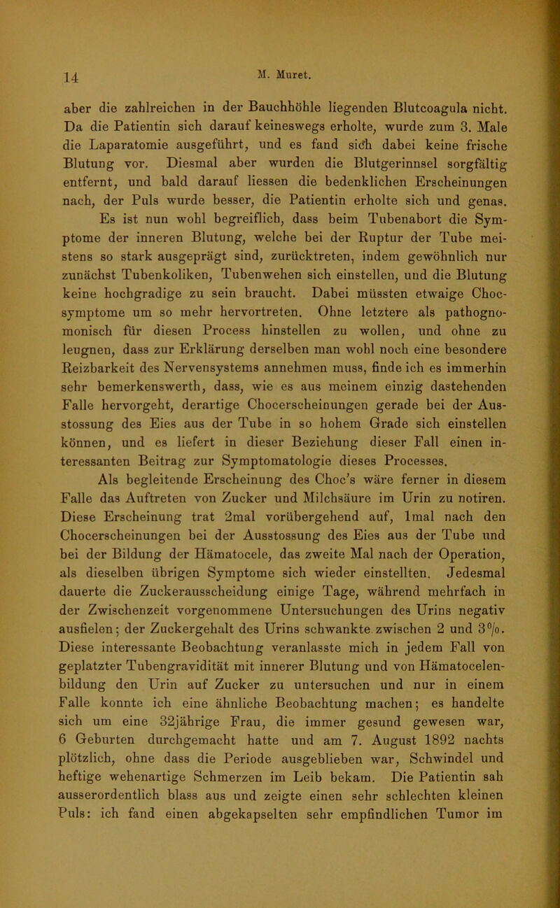aber die zahlreichen in der Bauchhöhle liegenden Blutcoagula nicht. Da die Patientin sich darauf keineswegs erholte, wurde zum 3. Male die Laparatomie ausgeführt, und es fand sitfh dabei keine frische Blutung vor. Diesmal aber wurden die Blutgerinnsel sorgfältig entfernt, und bald darauf Hessen die bedenklichen Erscheinungen nach, der Puls wurde besser, die Patientin erholte sich und genas. Es ist nun wohl begreiflich, dass beim Tubenabort die Sym- ptome der inneren Blutung, welche bei der Ruptur der Tube mei- stens so stark ausgeprägt sind, zurücktreten, indem gewöhnlich nur zunächst Tubenkoliken, Tubenwehen sich einstellen, und die Blutung keine hochgradige zu sein braucht. Dabei müssten etwaige Choc- symptome um so mehr hervortreten. Ohne letztere als pathogno- monisch für diesen Process hinstellen zu wollen, und ohne zu leugnen, dass zur Erklärung derselben man wohl noch eine besondere Reizbarkeit des Nervensystems annehmen muss, findeich es immerhin sehr bemerkenswerth, dass, wie es aus meinem einzig dastehenden Falle hervorgeht, derartige Chocerscheinungen gerade bei der Aus- stossung des Eies aus der Tube in so hohem Grade sich einstellen können, und es liefert in dieser Beziehung dieser Fall einen in- teressanten Beitrag zur Symptomatologie dieses Processes. Als begleitende Erscheinung des Choc’s wäre ferner in diesem Falle das Auftreten von Zucker und Milchsäure im Urin zu notiren. Diese Erscheinung trat 2mal vorübergehend auf, lmal nach den Chocerscheinungen bei der Ausstossung des Eies aus der Tube und bei der Bildung der Hämatocele, das zweite Mal nach der Operation, als dieselben übrigen Symptome sich wieder einstellten. Jedesmal dauerte die Zuckerausscheidung einige Tage, während mehrfach in der Zwischenzeit vorgenommene Untersuchungen des Urins negativ ausfielen; der Zuckergehalt des Urins schwankte zwischen 2 und 3°/o. Diese interessante Beobachtung veranlasste mich in jedem Fall von geplatzter Tubengravidität mit innerer Blutung und von Hämatocelen- bildung den Urin auf Zucker zu untersuchen und nur in einem Falle konnte ich eine ähnliche Beobachtung machen; es handelte sich um eine 32jährige Frau, die immer gesund gewesen war, 6 Geburten durchgemacht hatte und am 7. August 1892 nachts plötzlich, ohne dass die Periode ausgeblieben war, Schwindel und heftige wehenartige Schmerzen im Leib bekam. Die Patientin sah ausserordentlich blass aus und zeigte einen sehr schlechten kleinen Puls: ich fand einen abgekapselten sehr empfindlichen Tumor im