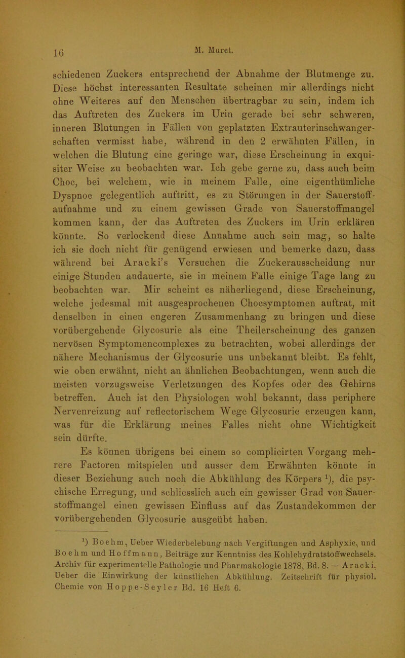 10 schiedenen Zuckers entsprechend der Abnahme der Blutmenge zu. Diese höchst interessanten Resultate scheinen mir allerdings nicht ohne Weiteres auf den Menschen übertragbar zu sein, indem ich das Auftreten des Zuckers im Urin gerade bei sehr schweren, inneren Blutungen in Fällen von geplatzten Extrauterinschwanger- schaften vermisst habe, während in den 2 erwähnten Fällen, in welchen die Blutung eine geringe war, diese Erscheinung in exqui- siter Weise zu beobachten war. Ich gebe gerne zu, dass auch beim Choc, bei welchem, wie in meinem Falle, eine eigenthümliche Dyspnoe gelegentlich auftritt, es zu Störungen in der Sauerstoff- aufnahme und zu einem gewissen Grade von Sauerstoffmangel kommen kann, der das Auftreten des Zuckers im Urin erklären könnte. So verlockend diese Annahme auch sein mag, so halte ich sie doch nicht für genügend erwiesen und bemerke dazu, dass während bei Aracki’s Versuchen die Zuckerausscheidung nur einige Stunden andauerte, sie in meinem Falle einige Tage lang zu beobachten war. Mir scheint es näherliegend, diese Erscheinung, welche jedesmal mit ausgesprochenen Chocsymptomen auftrat, mit denselben in einen engeren Zusammenhang zu bringen und diese vorübergehende Glycosurie als eine Theilerscheinung des ganzen nervösen Symptomencomplexes zu betrachten, wobei allerdings der nähere Mechanismus der Glycosurie uns unbekannt bleibt. Es fehlt, wie oben erwähnt, nicht an ähnlichen Beobachtungen, wenn auch die meisten vorzugsweise Verletzungen des Kopfes oder des Gehirns betreffen. Auch ist den Physiologen wohl bekannt, dass periphere Nervenreizung auf reflectorischem Wege Glycosurie erzeugen kann, was für die Erklärung meines Falles nicht ohne Wichtigkeit sein dürfte. Es können übrigens bei einem so complicirten Vorgang meh- rere Factoren mitspielen und ausser dem Erwähnten könnte in dieser Beziehung auch noch die Abkühlung des Körpers r), die psy- chische Erregung, und schliesslich auch ein gewisser Grad von Sauer- stoffmangel einen gewissen Einfluss auf das Zustandekommen der vorübergehenden Glycosurie ausgeübt haben. ') Boehm, Ueber Wiederbelebung nach Vergiftungen und Asphyxie, und Boelim und Hoi'fmann, Beiträge zur Kenntniss des Kohlehydratstoffwechsels. Archiv für experimentelle Pathologie und Pharmakologie 1878, Bd. 8. — Aracki. Ueber die Einwirkung der künstlichen Abkühlung. Zeitschrift für pliysiol.