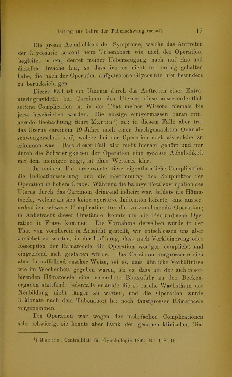 Die grosse Aehnlichkeit der Symptome, welche das Auftreten der Glycosurie sowohl beim Tubenabort wie nach der Operation, begleitet haben, deutet meiner Ueberzeugung nach auf eine und dieselbe Ursache hin, so dass ich es nicht für nöthig gehalten habe, die nach der Operation aufgetretene Glycosurie hier besonders zu berücksichtigen. Dieser Fall ist ein Unicum durch das Auftreten einer Extra- uteringravidität bei Carcinom des Uterus; diese ausserordentlich seltene Complication ist in der That meines Wissens niemals bis jetzt beschrieben worden. Die einzige einigermassen daran erin- nernde Beobachtung führt Martin1) an; in diesem Falle aber trat das Uterus carcinom 19 Jahre nach einer durchgemachten Ovarial- schwangerschaft auf, welche bei der Operation noch als solche zu erkennen war. Dass dieser Fall also nicht hierher gehört und nur durch die Schwierigkeiten der Operation eine gewisse Aehnlichkeit mit dem meinigen zeigt, ist ohne Weiteres klar. In meinem Fall erschwerte diese eigenthümliche Complication die Indicationsstellung und die Bestimmung des Zeitpunktes der Operation in hohem Grade. Während die baldige Totalexstirpation des Uterus durch das Carcinom dringend indicirt war, bildete die Häma- tocele, welche an sich keine operative Indication lieferte, eine ausser- ordentlich schwere Complication für die vorzunehmende Operation; in Anbetracht dieser Umstände konnte nur die Freund’sche Ope- ration in Frage kommen. Die Vornahme derselben wurde in der That von vornherein in Aussicht gestellt, wir entschlossen uns aber zunächst zu warten, in der Hoffnung, dass nach Verkleinerung oder Resorption der Hämatocele die Operation weniger complicirt und eingreifend sich gestalten würde. Das Carcinom vergrösserte sich aber in auffallend rascher Weise, sei es, dass ähnliche Verhältnisse wie im Wochenbett gegeben waren, sei es, dass bei der sich resor- birenden Hämatocele eine vermehrte Blutzufuhr zu den Becken- organen stattfand: jedenfalls erlaubte dieses rasche Wachsthum der Neubildung nicht länger zu warten, und die Operation wurde 8 Monate nach dem Tubenabort bei noch faustgrosser Hämatocele vorgenommen. Die Operation war wegen der mehrfachen Complicationen sehr schwierig, sie konnte aber Dank der genauen klinischen Dia- ') Martin, Centralblatt für Gynäkologie 1892, Nr. 1 S. 16.