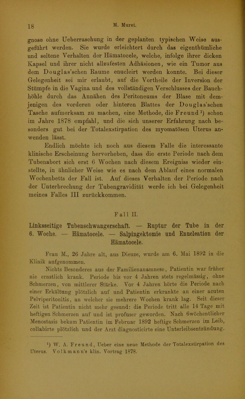 gnose ohne Ueberraschung in der geplanten typischen Weise aus- geführt werden. Sie wurde erleichtert durch das eigenthümliche und seltene Verhalten der Hämatocele, welche, infolge ihrer dicken Kapsel und ihrer nicht allzufesten Adhäsionen, wie ein Tumor aus dem Douglas’schen Raume enueleirt werden konnte. Bei dieser Gelegenheit sei mir erlaubt, auf die Vortheile der Inversion der Stümpfe in die Vagina und des vollständigen Verschlusses der Bauch- höhle durch das Annähen des Peritoneums der Blase mit dem- jenigen des vorderen oder hinteren Blattes der Douglas’schen Tasche aufmerksam zu machen, eine Methode, die Freund *) schon im Jahre 1878 empfahl, und die sich unserer Erfahrung nach be- sonders gut bei der Totalexstirpation des myoraatösen Uterus an- wenden lässt. Endlich möchte ich noch aus diesem Falle die interessante klinische Erscheinung hervorheben, dass die erste Periode nach dem Tubenabort sich erst 6 Wochen nach diesem Ereigniss wieder ein- stellte, in ähnlicher Weise wie es nach dem Ablauf eines normalen Wochenbetts der Fall ist. Auf dieses Verhalten der Periode nach der Unterbrechung der Tubengravidität werde ich bei Gelegenheit meines Falles III zurückkommen. Fall II. Linksseitige Tubenschwangerscliaft. — Ruptur der Tube in der 6. Woche. — Hämatocele. — Salpingektomie und Enucleation der Hämatocele. Frau M., 26 Jahre alt, aus Dieuze, wurde am 6. Mai 1892 in die Klinik aufgenommen. Nichts Besonderes aus der Familienanamnese, Patientin war früher nie ernstlich krank. Periode bis vor 4 Jahren stets regelmässig, ohne Schmerzen, von mittlerer Stärke. Vor 4 Jahren hörte die Periode nach einer Erkältung plötzlich auf und Patientin erkrankte an einer acuten Pelvipei’itonitis, an welcher sie mehrere Wochen krank lag. Seit dieser Zeit ist Patientin nicht mehr gesund: die Periode tritt alle 14 Tage mit heftigen Schmerzen auf und ist profuser geworden. Nach öwöchentlicher Menostasis bekam Patientin im Februar 1892 heftige Schmerzen im Leib, collabirte plötzlich und der Arzt diagnosticirte eine Unterleibsentzündung. *) W. A. Freund, Ueber eine neue Methode der Totalexstirpation des Uterus. Volkmann’s klm. Vortrag 1878.