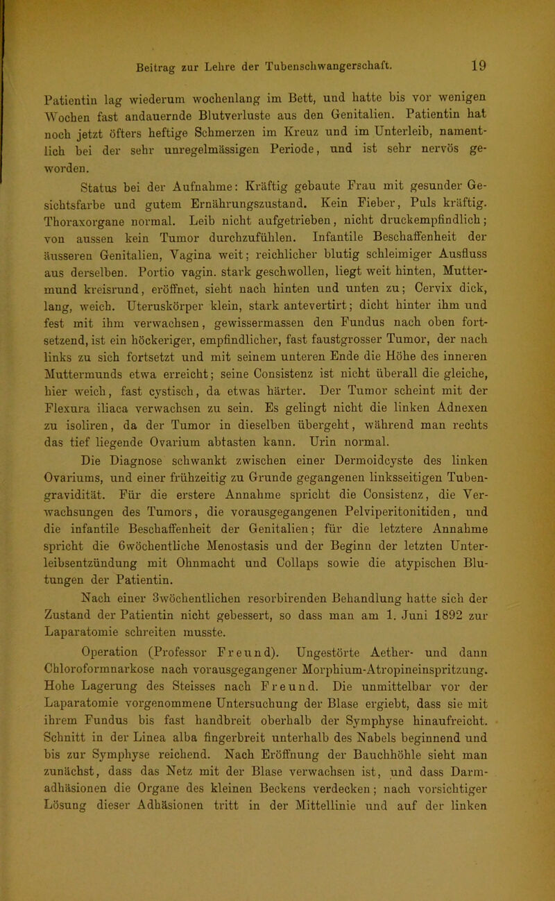 Patientin lag wiederum wochenlang im Bett, und hatte bis vor wenigen Wochen fast andauernde Blutverluste aus den Genitalien. Patientin hat noch jetzt öfters heftige Schmerzen im Kreuz und im Unterleib, nament- lich bei der sehr unregelmässigen Periode, und ist sehr nervös ge- worden. Status bei der Aufnahme: Kräftig gebaute Frau mit gesunder Ge- sichtsfarbe und gutem Ernährungszustand. Kein Fieber, Puls kräftig. Thoraxorgane normal. Leib nicht aufgetrieben, nicht druckempfindlich; von aussen kein Tumor durchzufühlen. Infantile Beschaffenheit der äusseren Genitalien, Vagina weit; reichlicher blutig schleimiger Ausfluss aus derselben. Portio vagin. stark geschwollen, liegt weit hinten, Mutter- mund kreisrund, eröffnet, sieht nach hinten und unten zu; Cervix dick, lang, weich. Uteruskörper klein, stark antevertirt; dicht hinter ihm und fest mit ihm verwachsen, gewissermassen den Fundus nach oben fort- setzend, ist ein höckeriger, empfindlicher, fast faustgrosser Tumor, der nach links zu sich fortsetzt und mit seinem unteren Ende die Höhe des inneren Muttermunds etwa erreicht; seine Consistenz ist nicht überall die gleiche, hier weich, fast cystisch, da etwas härter. Der Tumor scheint mit der Flexura iliaca verwachsen zu sein. Es gelingt nicht die linken Adnexen zu isoliren, da der Tumor in dieselben übergeht, während man rechts das tief liegende Ovarium abtasten kann. Urin normal. Die Diagnose schwankt zwischen einer Dermoidcyste des linken Ovariums, und einer frühzeitig zu Grunde gegangenen linksseitigen Tuben- gravidität. Für die erstere Annahme spricht die Consistenz, die Ver- wachsungen des Tumors, die vorausgegangenen Pelviperitonitiden, und die infantile Beschaffenheit der Genitalien; für die letztere Annahme spricht die 6wöchentlicbe Menostasis und der Beginn der letzten Unter- leibsentzündung mit Ohnmacht und Collaps sowie die atypischen Blu- tungen der Patientin. Nach einer 3wöchentlichen resorbirenden Behandlung hatte sich der Zustand der Patientin nicht gebessert, so dass man am 1. Juni 1892 zur Laparatomie schreiten musste. Operation (Professor Freund). Ungestörte Aether- und dann Chloroformnarkose nach vorausgegangener Morphium-Atropineinspritzung. Hohe Lagerung des Steisses nach Freund. Die unmittelbar vor der Laparatomie vorgenommene Untersuchung der Blase ergiebt, dass sie mit ihrem Fundus bis fast handbreit oberhalb der Symphyse hinaufreicht. Schnitt in der Linea alba fingerbreit unterhalb des Nabels beginnend und bis zur Symphyse reichend. Nach Eröffnung der Bauchhöhle sieht man zunächst, dass das Netz mit der Blase verwachsen ist, und dass Darm- adhäsionen die Organe des kleinen Beckens verdecken ; nach vorsichtiger Lösung dieser Adhäsionen tritt in der Mittellinie und auf der linken