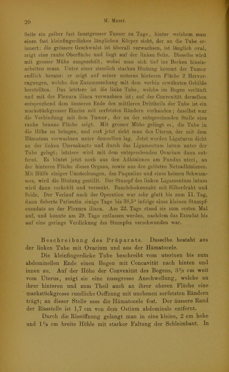 Seite ein gelber fast faustgrosser Tumor zu Tage, hinter welchem man einen fast kleinfingerdicken länglichen Körper sieht, der an die Tube er- innert: die grössere Geschwulst ist überall verwachsen, ist länglich oval, zeigt eine rauhe Oberfläche und liegt auf der linken Seite. Dieselbe wird mit grosser Mühe ausgeschält, wobei man sich tief ins Becken hinein- arbeiten muss. Unter einer ziemlich starken Blutung kommt der Tumor endlich heraus: er zeigt auf seiner unteren hinteren Fläche 2 Hervor- ragungen, welche den Zusammenhang mit dem vorhin erwähnten Gebilde herstellten. Das letztere ist die linke Tube, welche im Bogen verläuft und mit der Flexura iliaca verwachsen ist; auf der Convexität derselben entsprechend dem äusseren Ende des mittleren Drittheils der Tube ist ein markstückgrosser Einriss mit zerfetzten Rändern vorhanden ; daselbst war die Verbindung mit dem Tumor, der an der entsprechenden Stelle eine rauhe braune Fläche zeigt. Mit grosser Mühe gelingt es, die Tube in die Höhe zu bringen, und erst jetzt sieht man den Uterus, der mit dem Hämatom verwachsen unter demselben lag. Jetzt werden Ligaturen dicht an der linken Uteruskante und durch das Ligamentum latum unter der Tube gelegt; letztere wird mit dem entsprechenden Ovarium dann ent- fernt. Es blutet jetzt noch aus den Adhäsionen am Fundus uteri, an der hinteren Fläche dieses Organs, sowie aus den gelösten Netzadhäsionen. Mit Hülfe einiger Umstechungen, des Paquelins und eines heissen Schwam- mes, wird die Blutung gestillt. Der Stumpf des linken Ligamentum latum wird dann verkohlt und versenkt. Bauchdeckennaht mit Silberdraht und Seide. Der Verlauf nach der Operation war sehr glatt bis zum 11. Tag, dann fieberte Patientin einige Tage bis 38,5° infolge eines kleinen Stumpf- exsudats an der Flexura iliaca. Am 22. Tage stand sie zum ersten Mal auf, und konnte am 29. Tage entlassen werden, nachdem das Exsudat bis auf eine geringe Verdickung des Stumpfes verschwunden war. Beschreibung des Präparats. Dasselbe besteht aus der linken Tube mit Ovarium und aus der Hämatocele. Die kleinfingerdicke Tube beschreibt vom uterinen bis zum abdominellen Ende einen Bogen mit Concavität nach hinten und innen zu. Auf der Höhe der Convexität des Bogens, cm weit vom Uterus, zeigt sie eine nussgrosse Anschwellung, welche an ihrer hinteren und zum Theil auch an ihrer oberen Fläche eine markstückgrosse rundliche Oeffnung mit unebenen zerfetzten Rändern trägt; an dieser Stelle sass die Hämatocele fest. Der äussere Rand der Rissstelle ist 1,7 cm von dem Ostium abdominale entfernt. Durch die Rissöffnung gelangt man in eine kleine, 2 cm hohe und U/a cm breite Höhle mit starker Faltung der Schleimhaut. In