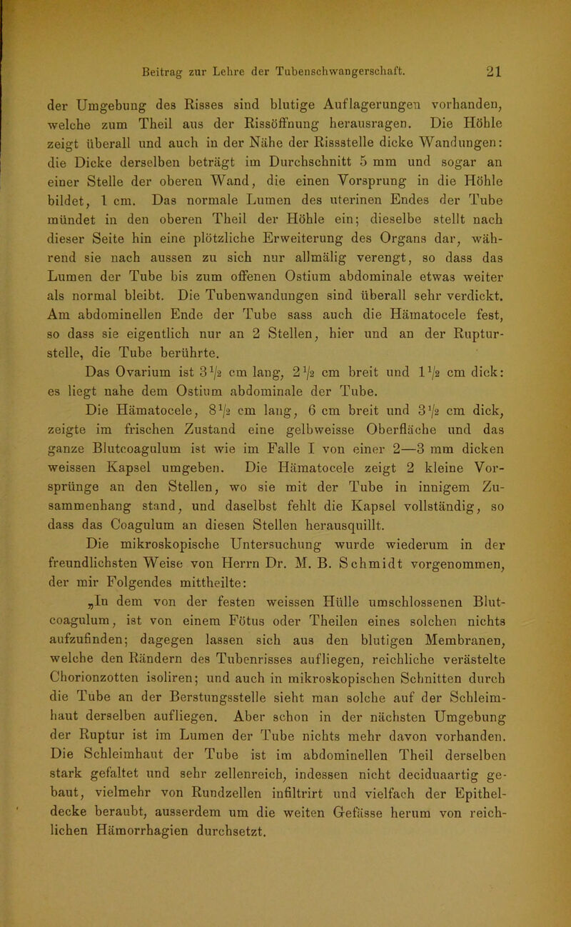 der Umgebung des Risses sind blutige Auflagerungen vorhanden, welche zum Theil aus der Rissöffnung herausragen. Die Höhle zeigt überall und auch in der Nähe der Rissstelle dicke Wandungen: die Dicke derselben beträgt im Durchschnitt 5 mm und sogar an einer Stelle der oberen Wand, die einen Vorsprung in die Höhle bildet, 1 cm. Das normale Lumen des uterinen Endes der Tube mündet in den oberen Theil der Höhle ein; dieselbe stellt nach dieser Seite hin eine plötzliche Erweiterung des Organs dar, wäh- rend sie nach aussen zu sich nur allmälig verengt, so dass das Lumen der Tube bis zum offenen Ostium abdominale etwas weiter als normal bleibt. Die Tubenwandungen sind überall sehr verdickt. Am abdominellen Ende der Tube sass auch die Hämatocele fest, so dass sie eigentlich nur an 2 Stellen, hier und an der Ruptur- stelle, die Tube berührte. Das Ovarium ist 3 ^2 cm lang, 21js cm breit und D/2 cm dick: es liegt nahe dem Ostium abdominale der Tube. Die Hämatocele, 8^2 cm lang, 6 cm breit und 3*/2 cm dick, zeigte im frischen Zustand eine gelbweisse Oberfläche und das ganze Blutcoagulum ist wie im Falle I von einer 2—3 mm dicken weissen Kapsel umgeben. Die Hämatocele zeigt 2 kleine Vor- sprünge an den Stellen, wo sie mit der Tube in innigem Zu- sammenhang stand, und daselbst fehlt die Kapsel vollständig, so dass das Coagulum an diesen Stellen herausquillt. Die mikroskopische Untersuchung wurde wiederum in der freundlichsten Weise von Herrn Dr. M. B. Schmidt vorgenommen, der mir Folgendes mittheilte: „In dem von der festen weissen Hülle umschlossenen Blut- coagulum , ist von einem Fötus oder Theilen eines solchen nichts aufzufinden; dagegen lassen sich aus den blutigen Membranen, welche den Rändern des Tubenrisses aufliegen, reichliche verästelte Chorionzotten isoliren; und auch in mikroskopischen Schnitten durch die Tube an der Berstungsstelle sieht man solche auf der Schleim- haut derselben aufliegen. Aber schon in der nächsten Umgebung der Ruptur ist im Lumen der Tube nichts mehr davon vorhanden. Die Schleimhaut der Tube ist im abdominellen Theil derselben stark gefaltet und sehr zellenreicb, indessen nicht deciduaartig ge- baut, vielmehr von Rundzellen infiltrirt und vielfach der Epithel- decke beraubt, ausserdem um die weiten Gefässe herum von reich- lichen Hämorrhagien durchsetzt.