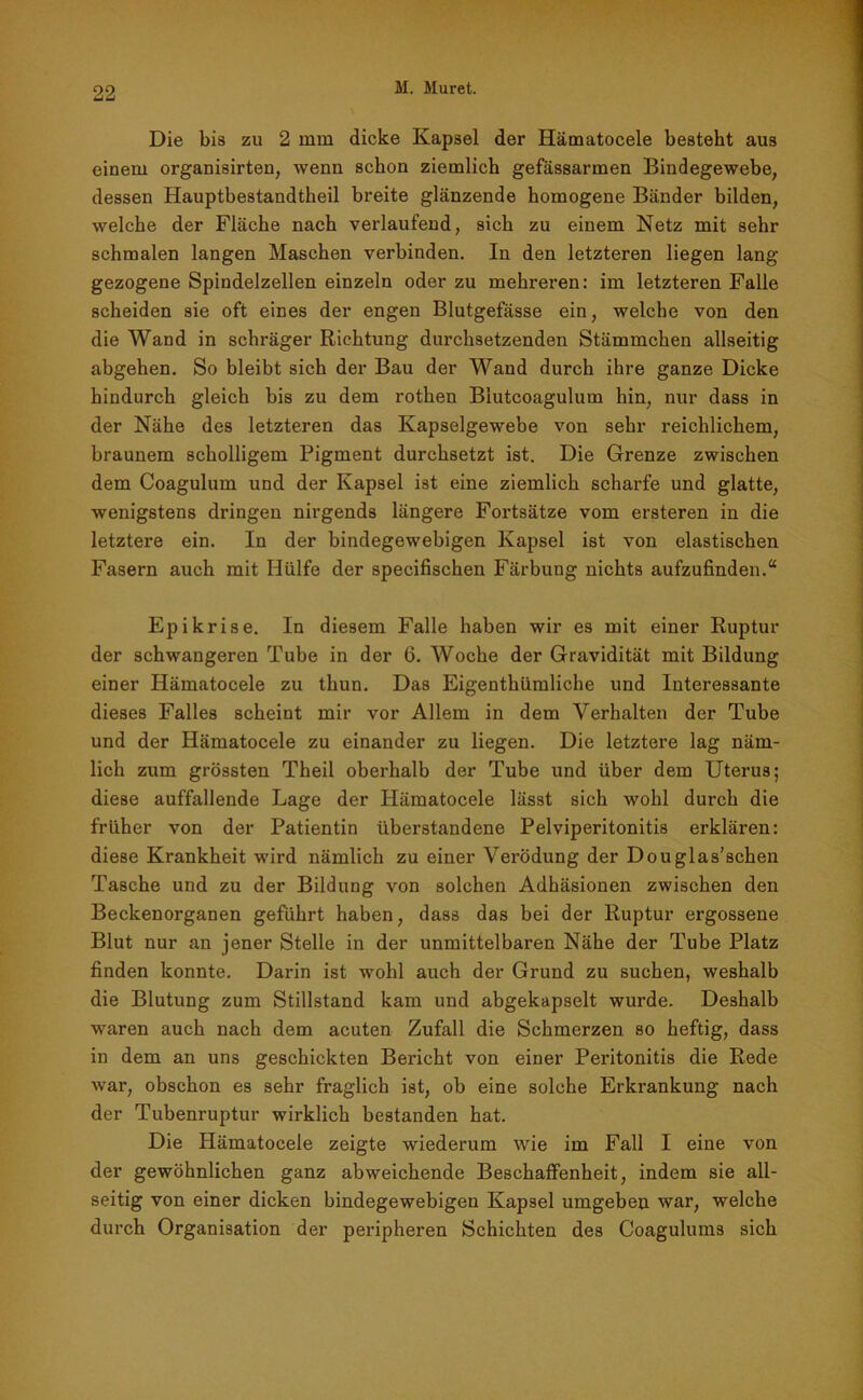 Die bis zu 2 mm dicke Kapsel der Hämatocele besteht aus einem organisirten, wenn schon ziemlich gefässarmen Bindegewebe, dessen Hauptbestandtheil breite glänzende homogene Bänder bilden, welche der Fläche nach verlaufend, sich zu einem Netz mit sehr schmalen langen Maschen verbinden. In den letzteren liegen lang gezogene Spindelzellen einzeln oder zu mehreren: im letzteren Falle scheiden sie oft eines der engen Blutgefässe ein, welche von den die Wand in schräger Richtung durchsetzenden Stämmchen allseitig abgehen. So bleibt sich der Bau der Wand durch ihre ganze Dicke hindurch gleich bis zu dem rothen Blutcoagulum hin, nur dass in der Nähe des letzteren das Kapselgewebe von sehr reichlichem, braunem scholligem Pigment durchsetzt ist. Die Grenze zwischen dem Coagulum und der Kapsel ist eine ziemlich scharfe und glatte, wenigstens dringen nirgends längere Fortsätze vom ersteren in die letztere ein. In der bindegewebigen Kapsel ist von elastischen Fasern auch mit Hülfe der specifischen Färbung nichts aufzufinden.“ Epikrise. In diesem Falle haben wir es mit einer Ruptur der schwangeren Tube in der 6. Woche der Gravidität mit Bildung einer Hämatocele zu thun. Das Eigenthümliche und Interessante dieses Falles scheint mir vor Allem in dem Verhalten der Tube und der Hämatocele zu einander zu liegen. Die letztere lag näm- lich zum grössten Theil oberhalb der Tube und über dem Uterus; diese auffallende Lage der Hämatocele lässt sich wohl durch die früher von der Patientin überstandene Pelviperitonitis erklären: diese Krankheit wird nämlich zu einer Verödung der Douglas’schen Tasche und zu der Bildung von solchen Adhäsionen zwischen den Beckenorganen geführt haben, dass das bei der Ruptur ergossene Blut nur an jener Stelle in der unmittelbaren Nähe der Tube Platz finden konnte. Darin ist wohl auch der Grund zu suchen, weshalb die Blutung zum Stillstand kam und abgekapselt wurde. Deshalb waren auch nach dem acuten Zufall die Schmerzen so heftig, dass in dem an uns geschickten Bericht von einer Peritonitis die Rede war, obschon es sehr fraglich ist, ob eine solche Erkrankung nach der Tubenruptur wirklich bestanden hat. Die Hämatocele zeigte wiederum wie im Fall I eine von der gewöhnlichen ganz abweichende Beschaffenheit, indem sie all- seitig von einer dicken bindegewebigen Kapsel umgeben war, welche durch Organisation der peripheren Schichten des Coagulums sich