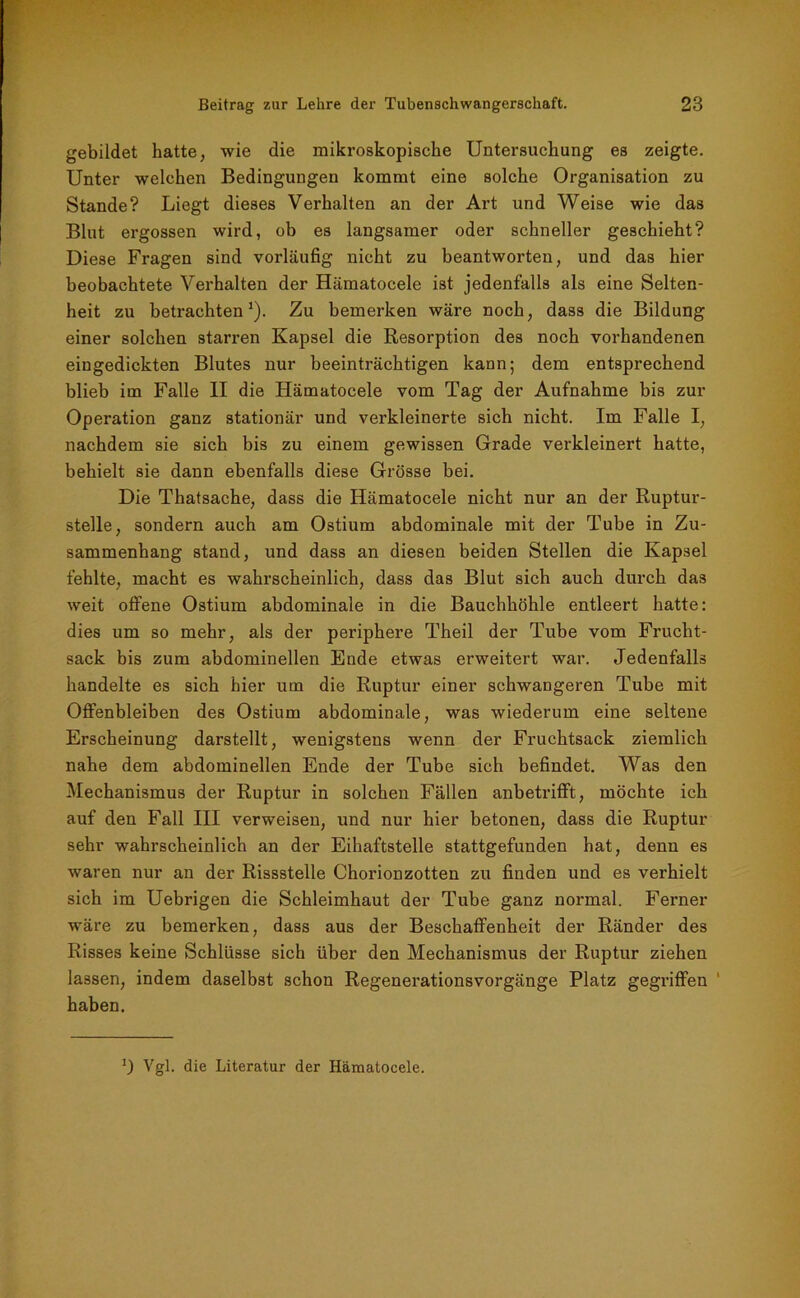gebildet hatte, wie die mikroskopische Untersuchung es zeigte. Unter welchen Bedingungen kommt eine solche Organisation zu Stande? Liegt dieses Verhalten an der Art und Weise wie das Blut ergossen wird, ob es langsamer oder schneller geschieht? Diese Fragen sind vorläufig nicht zu beantworten, und das hier beobachtete Verhalten der Hämatocele ist jedenfalls als eine Selten- heit zu betrachten1). Zu bemerken wäre noch, dass die Bildung einer solchen starren Kapsel die Resorption des noch vorhandenen eingedickten Blutes nur beeinträchtigen kann; dem entsprechend blieb im Falle II die Hämatocele vom Tag der Aufnahme bis zur Operation ganz stationär und verkleinerte sich nicht. Im Falle I, nachdem sie sich bis zu einem gewissen Grade verkleinert hatte, behielt sie dann ebenfalls diese Grösse bei. Die Thatsache, dass die Hämatocele nicht nur an der Ruptur- stelle, sondern auch am Ostium abdominale mit der Tube in Zu- sammenhang stand, und dass an diesen beiden Stellen die Kapsel fehlte, macht es wahrscheinlich, dass das Blut sich auch durch das weit offene Ostium abdominale in die Bauchhöhle entleert hatte: dies um so mehr, als der periphere Theil der Tube vom Frucht- sack bis zum abdominellen Ende etwas erweitert war. Jedenfalls handelte es sich hier um die Ruptur einer schwangeren Tube mit Offenbleiben des Ostium abdominale, was wiederum eine seltene Erscheinung darstellt, wenigstens wenn der Fruchtsack ziemlich nahe dem abdominellen Ende der Tube sich befindet. Was den Mechanismus der Ruptur in solchen Fällen anbetrifft, möchte ich auf den Fall III verweisen, und nur hier betonen, dass die Ruptur sehr wahrscheinlich an der Eihaftstelle stattgefunden hat, denn es waren nur an der Rissstelle Chorionzotten zu finden und es verhielt sich im Uebrigen die Schleimhaut der Tube ganz normal. Ferner wäre zu bemerken, dass aus der Beschaffenheit der Ränder des Risses keine Schlüsse sich über den Mechanismus der Ruptur ziehen lassen, indem daselbst schon Regenerationsvorgänge Platz gegriffen haben. T Vgl. die Literatur der Hämatocele.