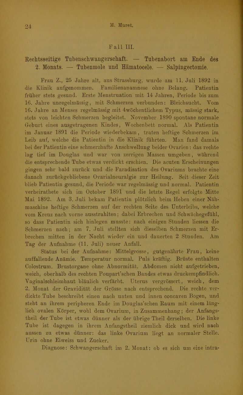 Fall III. Rechtsseitige Tubenschwangerscliaft. — Tubenabort am Ende des 2. Monats. — Tubenmole und Hämatocele. — Salpingectomie. Frau Z., 25 Jahre alt, aus Strassburg, wurde am 11. Juli 1892 in die Klinik aufgenommen. Familienanamnese ohne Belang. Patientin früher stets gesund. Erste Menstruation mit 14 Jahren, Periode bis zum 16. Jahre unregelmässig, mit Schmerzen verbunden: Bleichsucht. Vom 16. Jahre an Menses regelmässig mit 4wöchentlichem Typus, massig stark, stets von leichten Schmerzen begleitet. November 1890 spontane normale Geburt eines ausgetragenen Kindes, Wochenbett normal. Als Patientin im Januar 1891 die Periode wiederbekam, traten heftige Schmerzen im Leib auf, welche die Patientin in die Klinik führten. Man fand damals bei der Patientin eine schmerzhafte Anschwellung beider Ovarien: das rechte lag tief im Douglas und war von zerrigen Massen umgeben, während die entsprechende Tube etwas verdickt erschien. Die acuten Erscheinungen gingen sehr bald zurück und die Faradisation des Ovariums brachte eine danach zurückgebliebene Ovarialneuralgie zur Heilung. Seit dieser Zeit blieb Patientin gesund, die Periode war regelmässig und normal. Patientin verheiratliete sich im October 1891 und die letzte Regel erfolgte Mitte Mai 1892. Am 3. Juli bekam Patientin plötzlich beim Heben einer Näh- maschine heftige Schmerzen auf der rechten Seite des Unterleibs, welche vom Kreuz nach vorne ausstrahlten; dabei Erbrechen und Schwächegefühl, so dass Patientin sich hinlegen musste: nach einigen Stunden liessen die Schmerzen nach; am 7. Juli stellten sich dieselben Schmerzen mit Er- brechen mitten in der Nacht wieder ein und dauerten 2 Stunden. Am Tag der Aufnahme (11. Juli) neuer Anfall. Status bei der Aufnahme: Mittelgrosse, gutgenährte Frau, keine auffallende Anämie. Temperatur normal. Puls kräftig. Brüste enthalten Colostrum. Brustorgane ohne Abnormität. Abdomen nicht aufgetrieben, weich, oberhalb des rechten Poupart’schen Bandes etwas druckempfindlich. Vaginalschleimhaut bläulich verfärbt. Uterus vergrössert, weich, dem 2. Monat der Gravidität der Grösse nach entsprechend. Die rechte ver- dickte Tube beschreibt einen nach unten und innen concaven Bogen, und steht an ihrem peripheren Ende im Douglas’schen Raum mit einem läng- lich ovalen Körper, wohl dem Ovarium, in Zusammenhang; der Anfangs- theil der Tube ist etwas dünner als der übrige Theil derselben. Die linke Tube ist dagegen in ihrem Anfangstheil ziemlich dick und wird nach aussen zu etwas dünner: das linke Ovarium liegt an normaler Stelle. Urin ohne Eiweiss und Zucker. Diagnose: Schwangerschaft im 2. Monat: ob es sich um eine intra-