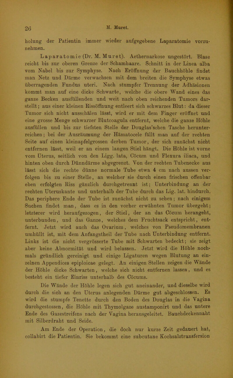 holung der Patientin immer wieder aufgegebene Laparatomie vorzu- nehmen. Laparatomie (Dr. M. Muret). Aethernarkose ungestört. Blase reicht bis zur oberen Grenze der Schamhaare. Schnitt in der Linea alba vom Nabel bis zur Symphyse. Nach Eröffnung der Bauchhöhle findet man Netz und Därme verwachsen mit dem breiten die Symphyse etwas überragenden Fundus uteri. Nach stumpfer Trennung der Adhäsionen kommt man auf eine dicke Schwarte, welche die obere Wand eines das ganze Becken ausfüllenden und weit nach oben reichenden Tumors dar- stellt ; aus einer kleinen Rissöffnung entleert sich schwarzes Blut: da dieser Tumor sich nicht ausschälen lässt, wird er mit dem Finger eröffnet und eine grosse Menge schwarzer Blutcoagula entfernt, welche die ganze Höhle ausfüllen und bis zur tiefsten Stelle der Douglas’schen Tasche heruntei’- reichen; bei der Ausräumung der Hämatocele fällt man auf der rechten Seite auf einen kleinapfelgrossen derben Tumor, der sich zunächst nicht entfernen lässt, weil er an einem langen Stiel hängt. Die Höhle ist vorne vom Uterus, seitlich von den Ligg. lata, Cöcum und Flexura iliaca, und hinten oben durch Dünndärme abgegrenzt. Von der rechten Tubenecke aus lässt sich die rechte dünne normale Tube etwa 4 cm nach aussen ver- folgen bis zu einer Stelle, an welcher sie durch einen frischen offenbar eben erfolgten Riss gänzlich durchgetrennt ist; Unterbindung an der rechten Uteruskante und unterhalb der Tube durch das Lig. lat. hindurch. Das periphere Ende der Tube ist zunächst nicht zu sehen; nach einigem Suchen findet man, dass es in den vorher erwähnten Tumor übergeht; letzterer wird heraufgezogen, der Stiel, der an das Cöcum herangeht, unterbunden, und das Ganze, welches dem Fruchtsack entspricht, ent- fernt. Jetzt wird auch das Ovarium, welches von Pseudomembranen umhüllt ist, mit dem Anfangstheil der Tube nach Unterbindung entfernt. Links ist die nicht vergrösserte Tube mit Schwarten bedeckt; sie zeigt aber keine Abnormität und wird belassen. Jetzt wird die Höhle noch- mals gründlich gereinigt und einige Ligaturen wegen Blutung an ein- zelnen Appendices epiploicae gelegt. An einigen Stellen zeigen die Wände der Höhle dicke Schwarten, welche sich nicht entfernen lassen, und es besteht ein tiefer Einriss unterhalb des Cöcums. Die Wände der Höhle legen sich gut aneinandei’, und dieselbe wird durch die sich an den Uterus anlegenden Därme gut abgeschlossen. Es wird die stumpfe Tenette durch den Boden des Douglas in die Vagina durchgestossen, die Höhle mit Thymolgaze austamponirt und das untex*e Ende des Gazestreifens nach der Vagina herausgeleitet. Bauchdeckennaht mit Silberdraht und Seide. Am Ende der Operation, die doch nur kurze Zeit gedauert hat, collabirt die Patientin. Sie bekommt eine subcutane Kochsalztransfersion
