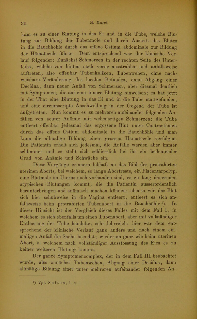 kam es zu einer Blutung in das Ei und in die Tube, welche Blu- tung zur Bildung der Tubenmole und durch Austritt des Blutes in die Bauchhöhle durch das offene Ostium abdominale zur Bildung der Hämatocele führte. Dem entsprechend war der klinische Ver- lauf folgender: Zunächst Schmerzen in der rechten Seite des Unter- leibs, welche von hinten nach vorne ausstrahlen und anfallsweise auftreten, also offenbar Tubenkoliken, Tubenwehen, ohne nach- weisbare Veränderung des localen Befundes, dann Abgang einer Decidua, dann neuer Anfall von Schmerzen, aber diesmal deutlich mit Symptomen, die auf eine innere Blutung hinweisen; es hat jetzt in der That eine Blutung in das Ei und in die Tube stattgefunden, und eine circumscripte Anschwellung in der Gegend der Tube ist aufgetreten. Nun kommt es zu mehreren aufeinander folgenden An- fällen von acuter Anämie mit wehenartigen Schmerzen: die Tube entleert offenbar jedesmal das ergossene Blut unter Contractionen durch das offene Ostium abdominale in die Bauchhöhle und man kann die allmälige Bildung einer grossen Hämatocele verfolgen. Die Patientin erholt sich jedesmal, die Anfälle werden aber immer schlimmer und es stellt sich schliesslich bei ihr ein bedeutender Grad von Anämie und Schwäche ein. Diese Vorgänge erinnern lebhaft an das Bild des protrahirten uterinen Aborts, bei welchem, so lange Abortreste, ein Placentarpolyp, eine Blutmole im Uterus noch vorhanden sind, es zu lang dauernden atypischen Blutungen kommt, die die Patientin ausserordentlich herunterbringen und anämisch machen können; ebenso wie das Blut sich hier schubweise in die Vagina entleert, entleert es sich an- fallsweise beim protrahirten Tubenabort in die Bauchhöhle1). In dieser Hinsicht ist der Vergleich dieses Falles mit dem Fall I, in welchem es sich ebenfalls um einen Tubenabort, aber mit vollständiger Entleerung der Tube handelte, sehr lehrreich; hier war dem ent- sprechend der klinische Verlauf ganz anders und nach einem ein- maligen Anfall die Sache beendet; wiederum ganz wie beim uterinen Abort, in welchem nach vollständiger Ausstossung des Eies es zu keiner weiteren Blutung kommt. Der ganze Symptomencomplex, der in dem Fall III beobachtet wurde, also zunächst Tubenwehen, Abgang einer Decidua, dann allmälige Bildung einer unter mehreren aufeinander folgenden An- Vgl. S u 11 o n, 1. c.