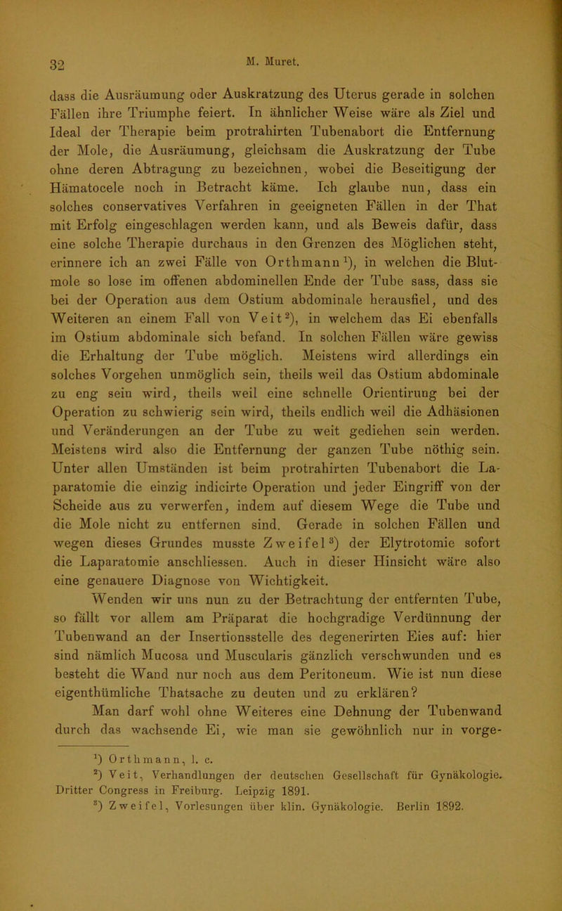 dass die Ausräumung oder Auskratzung des Uterus gerade in solchen Fällen ihre Triumphe feiert. In ähnlicher Weise wäre als Ziel und Ideal der Therapie beim protrahirten Tubenabort die Entfernung der Mole, die Ausräumung, gleichsam die Auskratzung der Tube ohne deren Abtragung zu bezeichnen, wobei die Beseitigung der Hämatocele noch in Betracht käme. Ich glaube nun, dass ein solches conservatives Verfahren in geeigneten Fällen in der That mit Erfolg eingeschlagen werden kann, und als Beweis dafür, dass eine solche Therapie durchaus in den Grenzen des Möglichen steht, erinnere ich an zwei Fälle von Orthmann1), in welchen die Blut- mole so lose im offenen abdominellen Ende der Tube sass, dass sie bei der Operation aus dem Ostium abdominale herausfiel, und des Weiteren an einem Fall von Veit2), in welchem das Ei ebenfalls im Ostium abdominale sich befand. In solchen Fällen wäre gewiss die Erhaltung der Tube möglich. Meistens wird allerdings ein solches Vorgehen unmöglich sein, theils weil das Ostium abdominale zu eng sein wird, theils weil eine schnelle Orientirung bei der Operation zu schwierig sein wird, theils endlich weil die Adhäsionen und Veränderungen an der Tube zu weit gediehen sein werden. Meistens wird also die Entfernung der ganzen Tube nöthig sein. Unter allen Umständen ist beim protrahirten Tubenabort die La- paratomie die einzig indicirte Operation und jeder Eingriff von der Scheide aus zu verwerfen, indem auf diesem Wege die Tube und die Mole nicht zu entfernen sind. Gerade in solchen Fällen und wegen dieses Grundes musste Zweifel3) der Elytrotomie sofort die Laparatomie anschliessen. Auch in dieser Hinsicht wäre also eine genauere Diagnose von Wichtigkeit. Wenden wir uns nun zu der Betrachtung der entfernten Tube, so fällt vor allem am Präparat die hochgradige Verdünnung der Tuben wand an der Insertionsstelle des degenerirten Eies auf: hier sind nämlich Mucosa und Muscularis gänzlich verschwunden und es besteht die Wand nur noch aus dem Peritoneum. Wie ist nun diese eigenthiimliche Thatsache zu deuten und zu erklären? Man darf wohl ohne Weiteres eine Dehnung der Tubenwand durch das wachsende Ei, wie man sie gewöhnlich nur in vorge- *) Orthmann, ]. c. 2) Veit, Verhandlungen der deutschen Gesellschaft für Gynäkologie. Dritter Congress in Freiburg. Leipzig 1891. 8) Zweifel, Vorlesungen über klin. Gynäkologie. Berlin 1892.