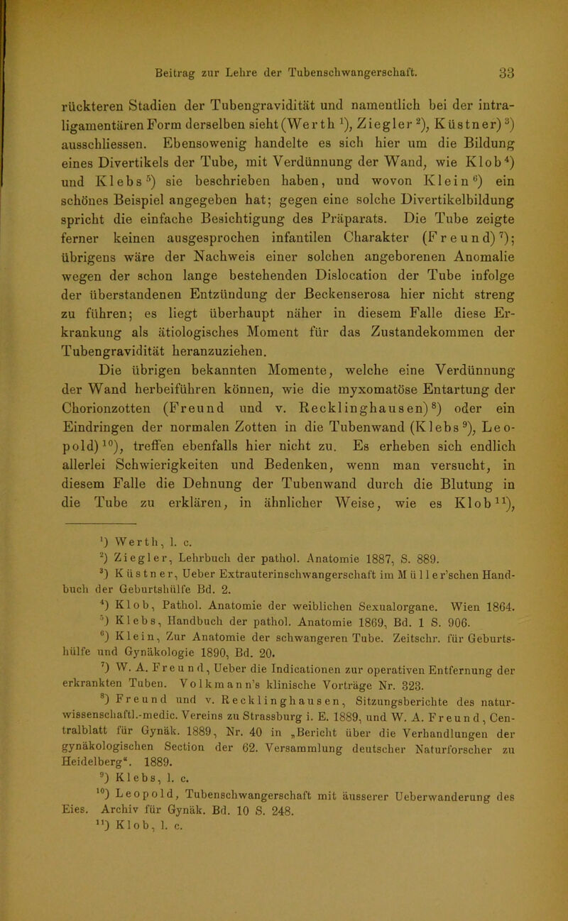 rückteren Stadien der Tubengravidität und namentlich bei der intra- ligamentären Form derselben sieht (Werth J), Ziegler * 2), Küstn er) 3) ausschliessen. Ebensowenig handelte es sich hier um die Bildung eines Divertikels der Tube, mit Verdünnung der Wand, wie Kl ob4) und Klebs5 *) sie beschrieben haben, und wovon Klein0) ein schönes Beispiel angegeben hat; gegen eine solche Divertikelbildung spricht die einfache Besichtigung des Präparats. Die Tube zeigte ferner keinen ausgesprochen infantilen Charakter (Freund)7); übrigens wäre der Nachweis einer solchen angeborenen Anomalie wegen der schon lange bestehenden Dislocation der Tube infolge der überstandenen Entzündung der Beckenserosa hier nicht streng zu führen; es liegt überhaupt näher in diesem Falle diese Er- krankung als ätiologisches Moment für das Zustandekommen der Tubengravidität heranzuziehen. Die übrigen bekannten Momente, welche eine Verdünnung der Wand herbeiführen können, wie die myxomatöse Entartung der Chorionzotten (Freund und v. Recklinghausen)8) oder ein Eindringen der normalen Zotten in die Tubenwand (Klebs9), Leo- pold)10), treffen ebenfalls hier nicht zu. Es erheben sich endlich allerlei Schwierigkeiten und Bedenken, wenn man versucht, in diesem Falle die Dehnung der Tubenwand durch die Blutung in die Tube zu erklären, in ähnlicher Weise, wie es Klob11), ') Werth, 1. c. 2) Ziegler, Lehrbuch der pathol. Anatomie 1887, S. 889. 3) K ii s t n e r, Ueber Extrauterinschwangerschaft im Müll er’schen Hand- buch der Geburtshiill'e Bd. 2. 4) Klob, Pathol. Anatomie der weiblichen Sexualorgane. Wien 1864. 3) Klebs, Handbuch der pathol. Anatomie 1869, Bd. 1 S. 906. B) Klein, Zur Anatomie der schwangeren Tube. Zeitsclir. für Geburts- hülfe und Gynäkologie 1890, Bd. 20. 7) W. A. Freund, Ueber die Indicationen zur operativen Entfernung der erkrankten Tuben. Volkmann’s klinische Vorträge Nr. 323. 8) Freund und v. Recklinghausen, Sitzungsberichte des natur- wissenschaftl.-medic. Vereins zu Strassburg i. E. 1889, und W. A. Freund, Cen- tralblatt für Gynäk. 1889, Nr. 40 in „Bericht über die Verhandlungen der gynäkologischen Section der 62. Versammlung deutscher Naturforscher zu Heidelberg“. 1889. 9) Klebs, 1. c. 10) Leopold, Tubenschwangerschaft mit äusserer Ueberwanderung des Eies. Archiv für Gynäk. Bd. 10 S. 248. ”) Klob, 1. c.