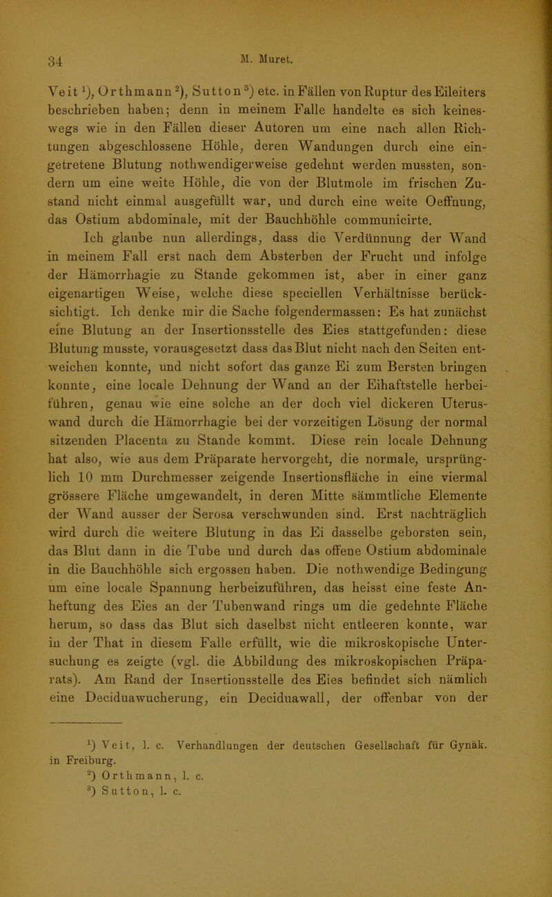 Veitx), Orthmann * 2), Sutton 3) etc. in Fällen vonRuptur des Eileiters beschrieben haben; denn in meinem Falle handelte es sich keines- wegs wie in den Fällen dieser Autoren uni eine nach allen Rich- tungen abgeschlossene Höhle, deren Wandungen durch eine ein- getretene Blutung nothwendigerweise gedehnt werden mussten, son- dern um eine weite Höhle, die von der Blutmole im frischen Zu- stand nicht einmal ausgefüllt war, und durch eine weite OefFnung, das Ostium abdominale, mit der Bauchhöhle communicirte. Ich glaube nun allerdings, dass die Verdünnung der Wand in meinem Fall erst nach dem Absterben der Frucht und infolge der Ilämorrhagie zu Stande gekommen ist, aber in einer ganz eigenartigen Weise, welche diese speciellen Verhältnisse berück- sichtigt. Ich denke mir die Sache folgendermassen: Es hat zunächst eine Blutung an der Insertionsstelle des Eies stattgefunden: diese Blutung musste, vorausgesetzt dass das Blut nicht nach den Seiten ent- weichen konnte, und nicht sofort das ganze Ei zum Bersten bringen konnte, eine locale Dehnung der Wand an der Eihaftstelle herbei- führen, genau wie eine solche an der doch viel dickeren Uterus- wand durch die Hämorrhagie bei der vorzeitigen Lösung der normal sitzenden Placenta zu Stande kommt. Diese rein locale Dehnung hat also, wie aus dem Präparate hervorgeht, die normale, ursprüng- lich 10 mm Durchmesser zeigende Insertionsfläche in eine viermal grössere Fläche umgewandelt, in deren Mitte sämmtliche Elemente der Wand ausser der Serosa verschwunden sind. Erst nachträglich wird durch die weitere Blutung in das Ei dasselbe geborsten sein, das Blut dann in die Tube und durch das offene Ostium abdominale in die Bauchhöhle sich ergossen haben. Die nothwendige Bedingung um eine locale Spannung herbeizuführen, das heisst eine feste An- heftung des Eies an der Tubenwand rings um die gedehnte Fläche herum, so dass das Blut sich daselbst nicht entleeren konnte, war in der That in diesem Falle erfüllt, wie die mikroskopische Unter- suchung es zeigte (vgl. die Abbildung des mikroskopischen Präpa- rats). Am Rand der Insertionsstelle des Eies befindet sich nämlich eine Deciduawucherung, ein Deciduawall, der offenbar von der *) Veit, 1. c. Verhandlungen der deutschen Gesellschaft für Gynäk. in Freiburg. 2) Orthmann, 1. c. 3) Sutton, 1. c.