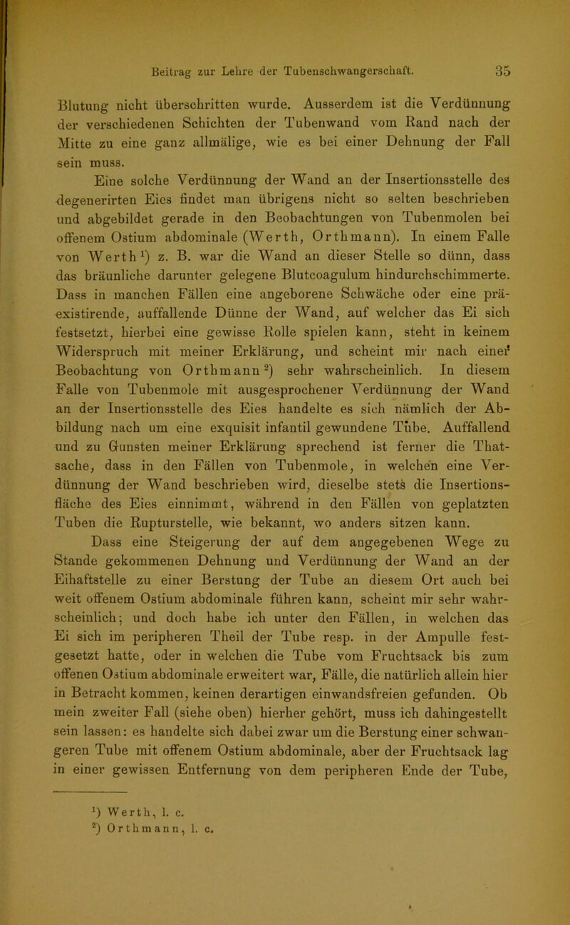 Blutung nicht überschritten wurde. Ausserdem ist die Verdünnung der verschiedenen Schichten der Tubenwand vom Rand nach der Mitte zu eine ganz allmälige, wie es bei einer Dehnung der Fall sein muss. Eine solche Verdünnung der Wand an der Insertionsstelle des degenerirten Eies findet man übrigens nicht so selten beschrieben und abgebildet gerade in den Beobachtungen von Tubenmolen bei offenem Ostium abdominale (Werth, Orthmann). In einem Falle von Werth1) z. B. war die Wand an dieser Stelle so dünn, dass das bräunliche darunter gelegene Blutcoagulum hindurchschimmerte. Dass in manchen Fällen eine angeborene Schwäche oder eine prä- existirende, auffallende Dünne der Wand, auf welcher das Ei sich festsetzt, hierbei eine gewisse Rolle spielen kann, steht in keinem Widerspruch mit meiner Erklärung, und scheint mir nach einei* Beobachtung von Orthmann2) sehr wahrscheinlich. In diesem Falle von Tubenmole mit ausgesprochener Verdünnung der Wand an der Insertionsstelle des Eies handelte es sich nämlich der Ab- bildung nach um eine exquisit infantil gewundene Tube. Auffallend und zu Gunsten meiner Erklärung sprechend ist ferner die That- sache, dass in den Fällen von Tubenmole, in welchen eine Ver- dünnung der Wand beschrieben wird, dieselbe stets die Insertions- fläche des Eies einnimmt, während in den Fällen von geplatzten Tuben die Rupturstelle, wie bekannt, wo anders sitzen kann. Dass eine Steigerung der auf dem angegebenen Wege zu Stande gekommenen Dehnung und Verdünnung der Wand an der Eihaftstelle zu einer Berstung der Tube an diesem Ort auch bei weit offenem Ostium abdominale führen kann, scheint mir sehr wahr- scheinlich; und doch habe ich unter den Fällen, in welchen das Ei sich im peripheren Theil der Tube resp. in der Ampulle fest- gesetzt hatte, oder in welchen die Tube vom Fruchtsack bis zum offenen Ostium abdominale erweitert war, Fälle, die natürlich allein hier in Betracht kommen, keinen derartigen einwandsfreien gefunden. Ob mein zweiter Fall (siehe oben) hierher gehört, muss ich dahingestellt sein lassen: es handelte sich dabei zwar um die Berstung einer schwan- geren Tube mit offenem Ostium abdominale, aber der Fruchtsack lag in einer gewissen Entfernung von dem peripheren Ende der Tube, *) Werth, 1. c. 2) Orthmann, 1. c.