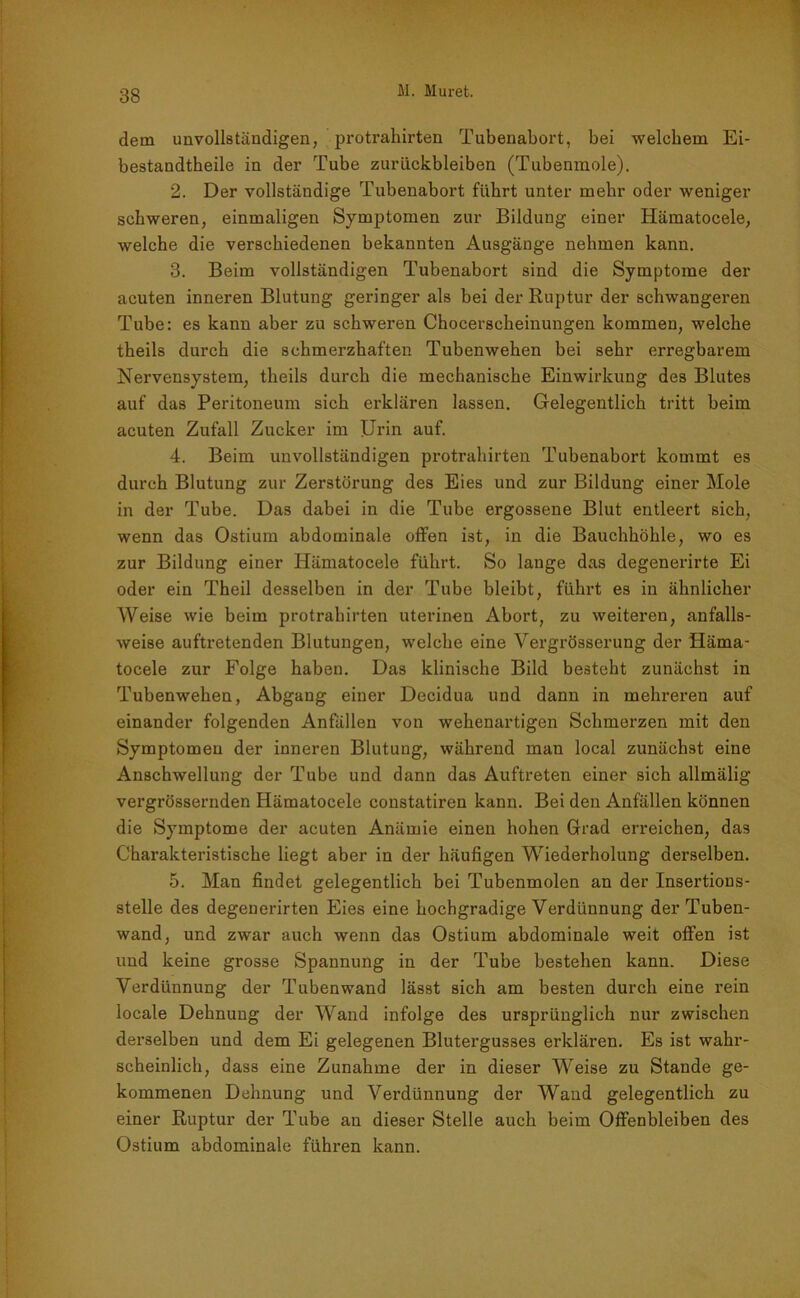dem unvollständigen, protrahirten Tubenabort, bei welchem Ei- bestandtheile in der Tube Zurückbleiben (Tubenmole). 2. Der vollständige Tubenabort führt unter mehr oder weniger schweren, einmaligen Symptomen zur Bildung einer Hämatocele, welche die verschiedenen bekannten Ausgänge nehmen kann. 3. Beim vollständigen Tubenabort sind die Symptome der acuten inneren Blutung geringer als bei der Ruptur der schwangeren Tube: es kann aber zu schweren Chocerscheinungen kommen, welche theils durch die schmerzhaften Tubenwehen bei sehr erregbarem Nervensystem, theils durch die mechanische Einwirkung des Blutes auf das Peritoneum sich erklären lassen. Gelegentlich tritt beim acuten Zufall Zucker im Urin auf. 4. Beim unvollständigen protrahirten Tubenabort kommt es durch Blutung zur Zerstörung des Eies und zur Bildung einer Mole in der Tube. Das dabei in die Tube ergossene Blut entleert sich, wenn das Ostium abdominale offen ist, in die Bauchhöhle, wo es zur Bildung einer Hämatocele führt. So lauge das degenerirte Ei oder ein Theil desselben in der Tube bleibt, führt es in ähnlicher Weise wie beim protrahirten uterinen Abort, zu weiteren, anfalls- weise auftretenden Blutungen, welche eine Vergrösserung der Häma- tocele zur Folge haben. Das klinische Bild besteht zunächst in Tubenwehen, Abgang einer Decidua und dann in mehreren auf einander folgenden Anfällen von wehenartigen Schmerzen mit den Symptomen der inneren Blutung, während man local zunächst eine Anschwellung der Tube und dann das Auftreten einer sich allmälig vergrössernden Hämatocele constatiren kann. Bei den Anfällen können die Symptome der acuten Anämie einen hohen Grad erreichen, das Charakteristische liegt aber in der häufigen Wiederholung derselben. 5. Man findet gelegentlich bei Tubenmolen an der Insertions- stelle des degenerirten Eies eine hochgradige Verdünnung der Tuben- wand, und zwar auch wenn das Ostium abdominale weit offen ist und keine grosse Spannung in der Tube bestehen kann. Diese Verdünnung der Tubenwand lässt sich am besten durch eine rein locale Dehnung der Wand infolge des ursprünglich nur zwischen derselben und dem Ei gelegenen Blutergusses erklären. Es ist wahr- scheinlich, dass eine Zunahme der in dieser Weise zu Stande ge- kommenen Dehnung und Verdünnung der Wand gelegentlich zu einer Ruptur der Tube an dieser Stelle auch beim Offenbleiben des Ostium abdominale führen kann.