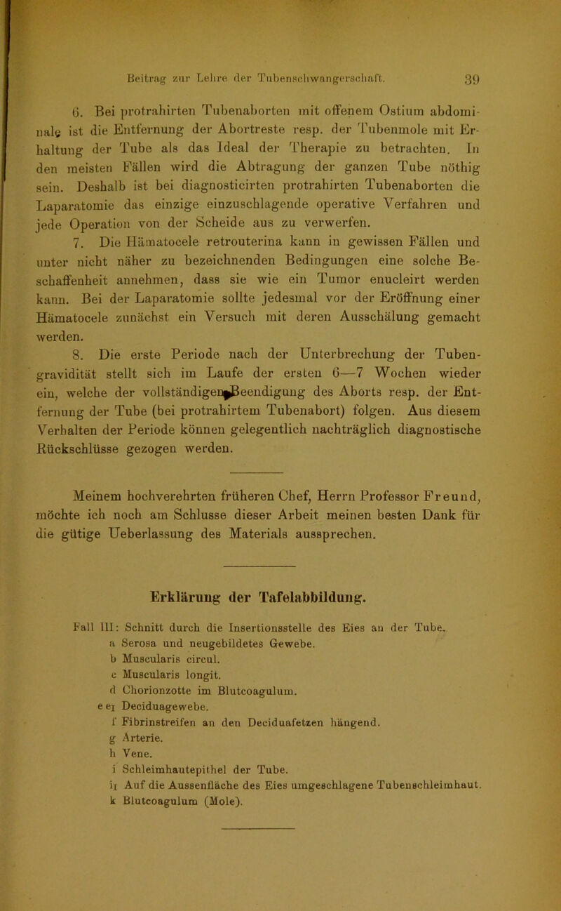 G. Bei protrahirten Tubenaborten mit offenem Ostium abdomi- nal« ist die Entfernung der Abortreste resp. der Tubenmole mit Er- haltung der Tube als das Ideal der Therapie zu betrachten. In den meisten Fällen wird die Abtragung der ganzen Tube nöthig sein. Deshalb ist bei diagnosticirten protrahirten Tubenaborten die Laparatomie das einzige einzuschlagende operative Verfahren und jede Operation von der Scheide aus zu verwerfen. 7. Die Hämatocele retrouterina kann in gewissen Fällen und unter nicht näher zu bezeichnenden Bedingungen eine solche Be- schaffenheit annehmen, dass sie wie ein Tumor enucleirt werden kann. Bei der Laparatomie sollte jedesmal vor der Eröffnung einer Hämatocele zunächst ein Versuch mit deren Ausschälung gemacht werden. 8. Die erste Periode nach der Unterbrechung der Tuben- gravidität stellt sich im Laufe der ersten 6—7 Wochen wieder ein, welche der vollständigen|(Beendigung des Aborts resp. der Ent- fernung der Tube (bei protrahirtem Tubenabort) folgen. Aus diesem Verhalten der Periode können gelegentlich nachträglich diagnostische Rückschlüsse gezogen werden. Meinem hochverehrten früheren Chef, Herrn Professor Freund, möchte ich noch am Schlüsse dieser Arbeit meinen besten Dank für die gütige Ueberlassung des Materials aussprechen. Erklärung der Tafelabbildung. Fall 111: Schnitt durch die Insertionsstelle des Eies au der Tube, a Serosa und neugebildetes Gewebe, b Muscularis circul. c Muscularis longit. d Chorionzotte im Blutcongulum. e ej Deciduagewebe. f Fibrinstreifen an den Deciduafetzen hängend, g Arterie, h Vene. i Schleimhautepithel der Tube. ix Auf die Aussenfläche des Eies umgeschlagene Tubenschleimhaut, k Blutcoagulum (Mole).