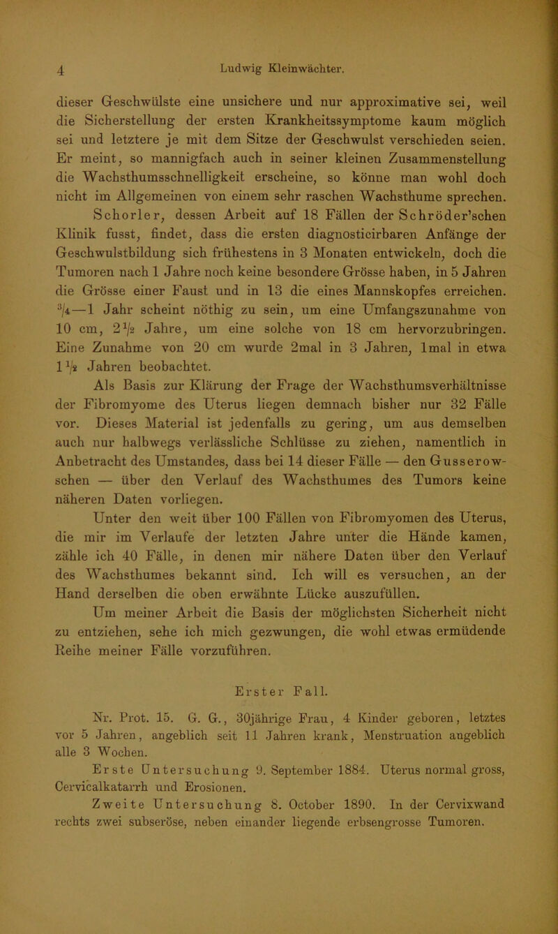 dieser Geschwülste eine unsichere und nur approximative sei, weil die Sicherstellung der ersten Krankheitssymptome kaum möglich sei und letztere je mit dem Sitze der Geschwulst verschieden seien. Er meint, so mannigfach auch in seiner kleinen Zusammenstellung die Wachsthumsschnelligkeit erscheine, so könne man wohl doch nicht im Allgemeinen von einem sehr raschen Wachsthume sprechen. Schorler, dessen Arbeit auf 18 Fällen der Sehröder’schen Klinik fusst, findet, dass die ersten diagnosticirbaren Anfänge der Geschwulstbildung sich frühestens in 3 Monaten entwickeln, doch die Tumoren nach 1 Jahre noch keine besondere Grösse haben, in 5 Jahren die Grösse einer Faust und in 13 die eines Mannskopfes erreichen. 3/4 — 1 Jahr scheint nöthig zu sein, um eine Umfangszunahme von 10 cm, 2x/2 Jahre, um eine solche von 18 cm hervorzubringen. Eine Zunahme von 20 cm wurde 2mal in 3 Jahren, lmal in etwa 1 h's Jahren beobachtet. Als Basis zur Klärung der Frage der Wachsthumsverhältnisse der Fibromyome des Uterus liegen demnach bisher nur 32 Fälle vor. Dieses Material ist jedenfalls zu gering, um aus demselben auch nur halbwegs verlässliche Schlüsse zu ziehen, namentlich in Anbetracht des Umstandes, dass bei 14 dieser Fälle — den Gusserow- schen — über den Verlauf des Wachsthumes des Tumors keine näheren Daten vorliegen. Unter den weit über 100 Fällen von Fibromyomen des Uterus, die mir im Verlaufe der letzten Jahre unter die Hände kamen, zähle ich 40 Fälle, in denen mir nähere Daten über den Verlauf des Wachsthumes bekannt sind. Ich will es versuchen, an der Hand derselben die oben erwähnte Lücke auszufüllen. Um meiner Arbeit die Basis der möglichsten Sicherheit nicht zu entziehen, sehe ich mich gezwungen, die wohl etwas ermüdende Reihe meiner Fälle vorzuführen. Erster Fall. Nr. Prot. 15. G. G., 30jährige Frau, 4 Kinder geboren, letztes vor 5 Jahren, angeblich seit 11 Jahren krank, Menstruation angeblich alle 3 Wochen. Erste Untersuchung 9. September 1884. Uterus normal gross, Cervicalkatarx-h und Erosionen. Zweite Untersuchung 8. October 1890. In der Cervixwand rechts zwei subseröse, neben einander liegende erbsengrosse Tumoren.