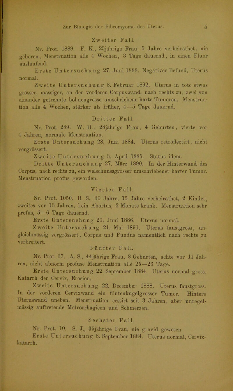 Zweiter Fall. Nr. Prot. 1889. F. K., 25jährige Frau, 5 Jahre verheirathet, nie geboren, Menstruation alle 4 Wochen, 3 Tage dauernd, in einen Fluor auslaufend. Erste Untersuchung 27. Juni 1888. Negativer Befund, Uterus normal. Zweite Untersuchung 8. Februar 1892. Uterus in toto etwas grösser, massiger, an der vorderen Corpuswand, nach rechts zu, zwei von einander getrennte bohnengrosse umschriebene harte Tumoren. Menstrua- tion alle 4 Wochen, stärker als früher, 4—5 Tage dauernd. Dritter Fall. Nr. Prot. 289. W. H., 28jährige Frau, 4 Geburten, vierte vor 4 Jahren, normale Menstruation. Erste Untersuchung 28. Juni 1884. Uterus retroflectirt, nicht vergrössert. Zweite Untersuchung 3. April 1885. Status idem. Dritte Untersuchung 27. März 1890. In der Hinterwand des Corpus, nach rechts zu, ein welschnussgrosser umschriebener harter Tumor. Menstruation profus geworden. Vierter Fall. Ni\ Prot. 1050. B. S., 30 Jahre, 15 Jahre verheirathet, 2 Kinder, zweites vor 13 Jahren, kein Abortus, 3 Monate krank. Menstruation sehr profus, 5—6 Tage dauernd. Erste Untersuchung 20. Juni 1886. Uterus normal. Zweite Untersuchung 21. Mai 1891. Uterus faustgross, un- gleichmässig vergrössert, Corpus und Fundus namentlich nach rechts zu verbreitert. Fünfter Fall. Nr. Prot. 37. A. S., 44jährige Frau, 8 Geburten, achte vor 11 Jah- ren, nicht abnorm profuse Menstruation alle 25—26 Tage. Erste Untersuchung 22. September 1884. Uterus normal gross. Katan’h der Cervix, Erosion. Zweite Untersuchung 22. December 1888. Uterus faustgross. In der vorderen Cervixwand ein flintenkugelgrosser Tumor. Hintere Uteruswand uneben. Menstruation cessirt seit 3 Jahren, aber unregel- mässig auftretende Metrorrhagieen und Sclimex'zen. Sechster Fall. Nr. Prot. 10. S. J., 35jährige Frau, nie gravid gewesen. Erste Untersuchung 8. September 1884. Uterus normal, Cervix- katax-rh.