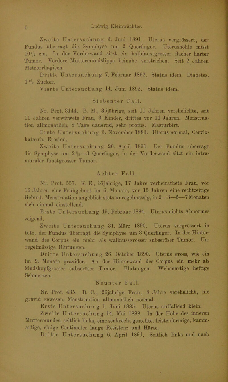 Zweite Untersuchung 3. Juni 1891. Uterus vergrössert, der Fundus überragt die Symphyse um 2 Querfinger. Uterushöhle misst 10 ’/a cm. In der Vorderwand sitzt ein halbfaustgrosser flacher harter Tumor. Vordere Muttermundslippe beinahe verstrichen. Seit 2 Jahren Metrorrhagieen. Dritte Untersuchung 7. Februar 1892. Status idem. Diabetes, 1 °/o Zucker. Vierte Untersuchung 14. Juni 1892. Status idem. Siebenter Fall. Nr. Prot. 3144. D. M., 35jährige, seit 11 Jahren verehelichte, seit 11 Jahren verwitwete Frau, 3 Kinder, drittes vor 11 Jahren. Menstrua- tion allmonatlich, 8 Tage dauernd, sehr profus. Masturbirt. Erste Untersuchung 3. November 1883. Uterus normal, Cervix- katarrh, Erosion. Zweite Untersuchung 26. April 1891. Der Fundus überragt die Symphyse um 2,/g—3 Querfinger, in der Vorderwand sitzt ein intra- muraler faustgrosser Tumor. Achter Fall. Nr. Prot. 557. K. E., 37jährige, 17 Jahre verheirathete Frau, vor 16 Jahren eine Frühgeburt im 6. Monate, vor 15 Jahren eine rechtzeitige Geburt. Menstruation angeblich stets unregelmässig, in 2—3—5—7 Monaten sich einmal einstellend. Erste Untersuchung 19. Februar 1884. Uterus nichts Abnormes zeigend. Zweite Untersuchung 31. März 1890. Uterus vergrössert in toto, der Fundus überragt die Symphyse um 3 Querfinger. In der Hinter- wand des Corpus ein mehr als wallnussgrosser subseröser Tumor. Un- regelmässige Blutungen. Dritte Untersuchung 26. October 1890. Uterus gross, wie ein im 9. Monate gravider. An der Hinterwand des Corpus ein mehr als kindskopfgrosser subseröser Tumor. Blutungen. Wehenartige heftige Schmerzen. Neunter Fall. Nr. Prot. 435. B. C., 26jährige Frau, 8 Jahre verehelicht, nie gravid gewesen, Menstruation allmonatlich normal. Erste Untersuchung 1. Juni 1885. Uterus auffallend klein. Zweite Untersuchung 14. Mai 1888. In der Höhe des inneren Muttermundes, seitlich links, eine senkrecht gestellte, leistenförmige, kamm- artige, einige Centimeter lange Resistenz und Häi'te.