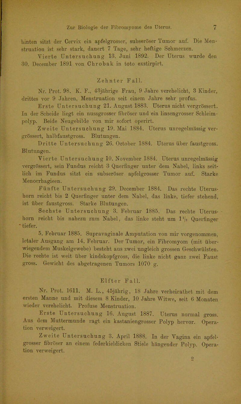 hinten sitzt der Cervix ein apfelgrosser, subseröser Tumor auf. Die Men- struation ist sehr stark, dauert 7 Tage, sehr heftige Schmerzen. Vierte Untersuchung 13. Juni 1892. Der Uterus wurde den 30. December 1891 von Chrobak in toto exstirpirt. Zehnter Fall. Nr. Prot. 98. K. F., 43jährige Frau, 9 Jahre verehelicht, 3 Kinder, drittes vor 9 Jahren, Mensti'uation seit einem Jahre sehr profus. Erste Untersuchung 21. August 1883. Uterus nicht vergrössert. In der Scheide liegt ein nussgrosser fibröser und ein linsengrosser Schleim- polyp. Beide Neugebilde von mir sofort operirt. Zweite Untersuchung 19. Mai 1884. Uterus unregelmässig ver- grössert, halbfaustgross. Blutungen. Dritte Untersuchung 26. October 1884. Uterus über faustgross. Blutungen. Vierte Untersuchung 10. November 1884. Uterus unregelmässig vergrössert, sein Fundus reicht 3 Querfinger unter dem Nabel, links seit- lich im Fundus sitzt ein subseröser apfelgrosser Tumor auf. Starke Menorrhagieen. Fünfte Untersuchung 29. December 1884. Das rechte Uterus- horn reicht bis 2 Querfinger unter dem Nabel, das linke, tiefer stehend, ist über faustgross. Starke Blutungen. Sechste Untersuchung 3. Februar 1885. Das rechte Uterus- horn reicht bis nahezu zum Nabel, das linke steht um l1/* Querfinger * tiefer. 5. Februar 1885. Supravaginale Amputation von mir vorgenommen, letaler Ausgang am 14. Februar. Der Tumor, ein Fibromyom (mit über- wiegendem Muskelgewebe) besteht aus zwei ungleich grossen Geschwülsten. Die rechte ist weit über kindskopfgross, die linke nicht ganz zwei Faust gross. Gewicht des abgetragenen Tumors 1070 g. Elfter Fall. Nr. Prot. 1611. M. L., 45jährig, 18 Jahre verheirathet mit dem ersten Manne und mit diesem 8 Kinder, 10 Jahre Witwe, seit 6 Monaten wieder verehelicht. Profuse Menstruation. Erste Untersuchung 16. August 1887. Uterus normal gross. Aus dem Muttermunde ragt ein kastaniengrosser Polyp hervor. Opera- tion verweigert. Zweite U ntersuchung 3. April 1888. In der Vagina ein apfel- grosser fibröser an einem federkieldicken Stiele hängender Polyp. Opera- tion verweigert.