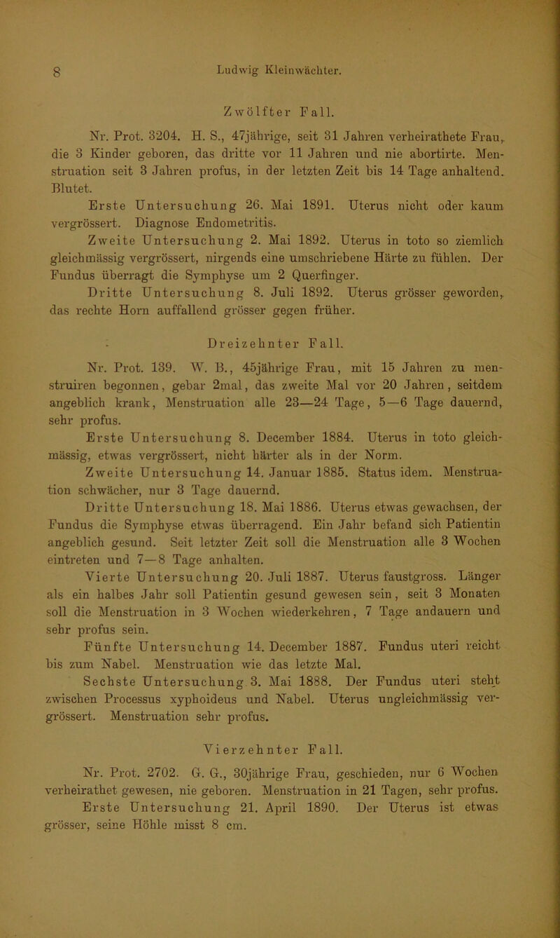 Zwölfter Pall. Nr. Prot. 3204. H. S., 47jährige, seit 31 Jahren verheirathete Frau,, die 3 Kinder geboxten, das dritte vor 11 Jahren und nie abortirte. Men- struation seit 3 Jahren profus, in der letzten Zeit bis 14 Tage anhaltend. Blutet. Erste Untersuchung 26. Mai 1891. Uterus nicht oder kaum vergrössert. Diagnose Endometritis. Zweite Untersuchung 2. Mai 1892. Uterus in toto so ziemlich gleich massig vergrössert, nirgends eine umschriebene Härte zu fühlen. Der Fundus überragt die Symphyse um 2 Querfinger. Dritte Untersuchung 8. Juli 1892. Uterus grösser geworden,, das rechte Horn auffallend grösser gegen früher. Dreizehnter Fall. Nr. Prot. 139. W. B., 45jährige Frau, mit 15 Jahren zu men- struiren begonnen, gebar 2mal, das zweite Mal vor 20 Jahren, seitdem angeblich krank, Menstruation alle 23—24 Tage, 5—6 Tage dauernd, sehr profus. Erste Untersuchung 8. December 1884. Uterus in toto gleich- massig, etwas vergrössert, nicht härter als in der Norm. Zweite Untersuchung 14. Januar 1885. Status idem. Menstrua- tion schwächer, nur 3 Tage dauernd. Dritte Untersuchung 18. Mai 1886. Uterus etwas gewachsen, der Fundus die Symphyse etwas überragend. Ein Jahr befand sich Patientin angeblich gesund. Seit letzter Zeit soll die Menstniation alle 3 Wochen eintreten und 7—8 Tage anhalten. Vierte Untersuchung 20. Juli 1887. Uterus faustgross. Länger als ein halbes Jahr soll Patientin gesund gewesen sein, seit 3 Monaten soll die Menstruation in 3 Wochen wiederkehren, 7 Tage andauern und sehr profus sein. Fünfte Untersuchung 14. December 1887. Fundus uteri reicht bis zum Nabel. Menstruation wie das letzte Mal. Sechste Untersuchung 3. Mai 1888. Der Fundus uteri steht zwischen Processus xyphoideus und Nabel. Uterus ungleichmässig ver- grössert. Menstruation sehr profus. V i e r z e h n t e r Fall. Nr. Prot. 2702. G. G., 30jährige Frau, geschieden, nur 6 Wochen verheirathet gewesen, nie geboren. Menstruation in 21 Tagen, sehr profus. Erste Untersuchung 21. April 1890. Der Uterus ist etwas grösser, seine Höhle misst 8 cm.
