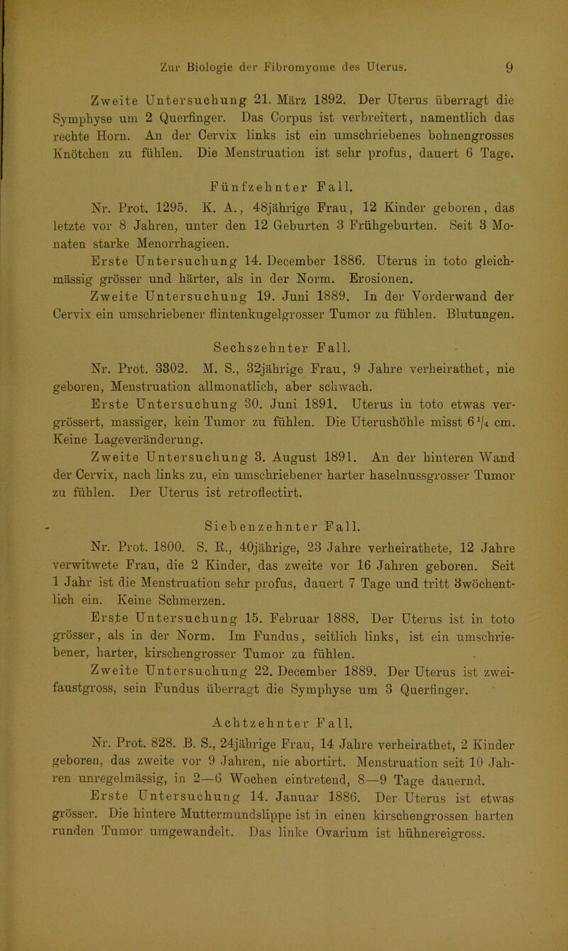 Zweite Untersuchung 21. März 1892. Der Uterus überragt die Symphyse um 2 Querfinger. Das Corpus ist verbreitert, namentlich das rechte Horn. An der Cervix links ist ein umschriebenes bohnengrosses Knötchen zu fühlen. Die Menstruation ist sehr profus, dauert 6 Tage. Fünfzehnter Fall. Nr. Prot. 1295. K. A., 48jährige Frau, 12 Kinder geboren, das letzte vor 8 Jahren, unter den 12 Geburten 3 Frühgeburten. Seit 3 Mo- naten starke Menorrhagieen. Erste Untersuchung 14. December 1886. Uterus in toto gleich- mässig grösser und härter, als in der Norm. Erosionen. Zweite Untersuchung 19. Juni 1889. In der Vorderwand der Cervix ein umschriebener flintenkugelgrosser Tumor zu fühlen. Blutungen. Sechszehnter Fall. Nr. Prot. 3302. M. S., 32jährige Frau, 9 Jahre verheirathet, nie geboren, Menstruation allmonatlich, aber schwach. Erste Untersuchung 30. Juni 1891. Uterus in toto etwas ver- grössert, massiger, kein Tumor zu fühlen. Die Uterushöhle misst 61/4 cm. Keine Lageveränderung. Zweite Untersuchung 3. August 1891. An der hinteren Wand der Cervix, nach links zu, ein umschriebener harter haselnussgrosser Tumor zu fühlen. Der Uterus ist retroflectirt. Siebenzehnter Fall. Nr. Prot. 1800. S. R., 40jährige, 23 Jahre verheirathete, 12 Jahre verwitwete Frau, die 2 Kinder, das zweite vor 16 Jahren geboren. Seit 1 Jahr ist die Menstruation sehr profus, dauert 7 Tage und tritt dwöchent- lich ein. Keine Schmerzen. Erste Untersuchung 15. Februar 1888. Der Uterus ist in toto grösser, als in der Norm. Im Fundus, seitlich links, ist ein umschrie- bener, harter, kirschengrosser Tumor zu fühlen. Zweite Untersuchung 22. December 1889. Der Uterus ist zwei- faustgross, sein Fundus überragt die Symphyse um 3 Querfinger. Achtzehnter Fall. Nr. Prot. 828. B. S., 24jährige Frau, 14 Jahre verheirathet, 2 Kinder geboren, das zweite vor 9 Jahren, nie abortirt. Menstruation seit 10 Jah- ren unregelmässig, in 2—6 Wochen eintretend, 8—9 Tage dauernd. Erste Untersuchung 14. Januar 1886. Der Uterus ist etwas grösser. Die hintere Muttermundslippe ist in einen kirschengrossen harten runden Tumor umgewandelt. Das linke Ovarium ist hühnereigross.