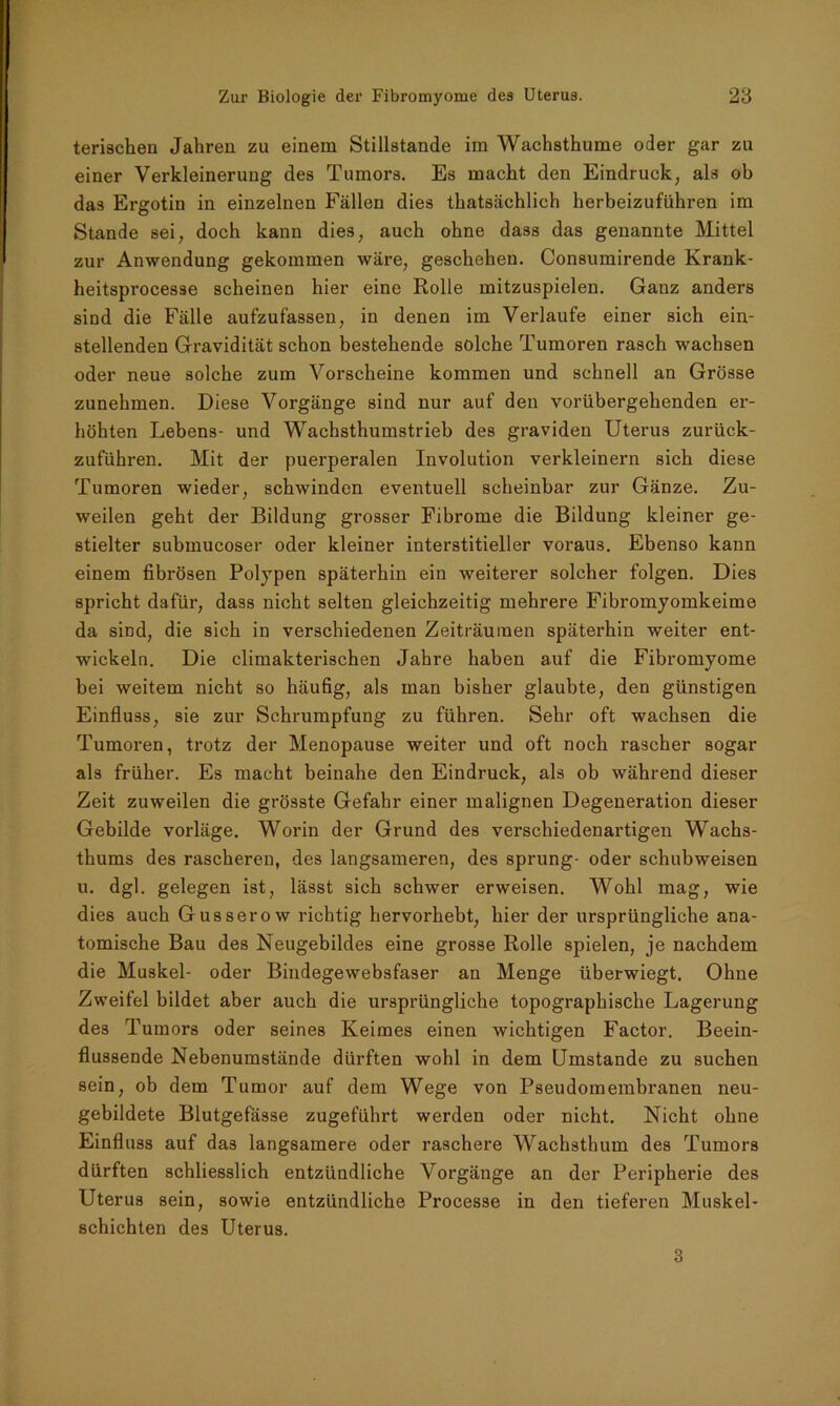 terischen Jahren zu einem Stillstände im Wachsthume oder gar zu einer Verkleinerung des Tumors. Es macht den Eindruck, als ob das Ergotin in einzelnen Fällen dies thatsächlich herbeizuführen im Stande sei, doch kann dies, auch ohne dass das genannte Mittel zur Anwendung gekommen wäre, geschehen. Consumirende Krank- heitsprocesse scheinen hier eine Rolle mitzuspielen. Ganz anders sind die Fälle aufzufassen, in denen im Verlaufe einer sich ein- stellenden Gravidität schon bestehende solche Tumoren rasch wachsen oder neue solche zum Vorscheine kommen und schnell an Grösse zunehmen. Diese Vorgänge sind nur auf den vorübergehenden er- höhten Lebens- und Wachsthumstrieb des graviden Uterus zurück- zuführen. Mit der puerperalen Involution verkleinern sich diese Tumoren wieder, schwinden eventuell scheinbar zur Gänze. Zu- weilen geht der Bildung grosser Fibrome die Bildung kleiner ge- stielter submucoser oder kleiner interstitieller voraus. Ebenso kann einem fibrösen Polypen späterhin ein weiterer solcher folgen. Dies spricht dafür, dass nicht selten gleichzeitig mehrere Fibromyomkeime da sind, die sich in verschiedenen Zeiträumen späterhin weiter ent- wickeln. Die climakterischen Jahre haben auf die Fibromyome bei weitem nicht so häufig, als man bisher glaubte, den günstigen Einfluss, sie zur Schrumpfung zu führen. Sehr oft wachsen die Tumoren, trotz der Menopause weiter und oft noch rascher sogar als früher. Es macht beinahe den Eindruck, als ob während dieser Zeit zuweilen die grösste Gefahr einer malignen Degeneration dieser Gebilde vorläge. Worin der Grund des verschiedenartigen Wachs- thums des rascheren, des langsameren, des sprung- oder schubweisen u. dgl. gelegen ist, lässt sich schwer erweisen. Wohl mag, wie dies auch Gusserow richtig hervorhebt, hier der ursprüngliche ana- tomische Bau des Neugebildes eine grosse Rolle spielen, je nachdem die Muskel- oder Bindegewebsfaser an Menge überwiegt. Ohne Zweifel bildet aber auch die ursprüngliche topographische Lagerung des Tumors oder seines Keimes einen wichtigen Factor. Beein- flussende Nebenumstände dürften wohl in dem Umstande zu suchen sein, ob dem Tumor auf dem Wege von Pseudomembranen neu- gebildete Blutgefässe zugeführt werden oder nicht. Nicht ohne Einfluss auf das langsamere oder raschere Wachsthum des Tumors dürften schliesslich entzündliche Vorgänge an der Peripherie des Uterus sein, sowie entzündliche Processe in den tieferen Muskel- schichten des Uterus. 3