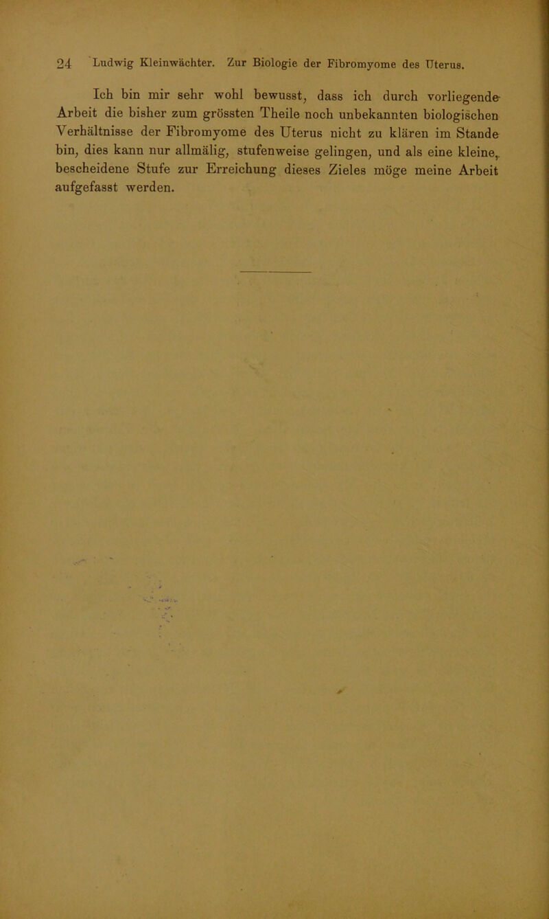 Ich bin mir sehr wohl bewusst, dass ich durch vorliegende Arbeit die bisher zum grössten Theile noch unbekannten biologischen Verhältnisse der Fibromyome des Uterus nicht zu klären im Stande bin, dies kann nur allmälig, stufenweise gelingen, und als eine kleine,, bescheidene Stufe zur Erreichung dieses Zieles möge meine Arbeit aufgefasst werden.