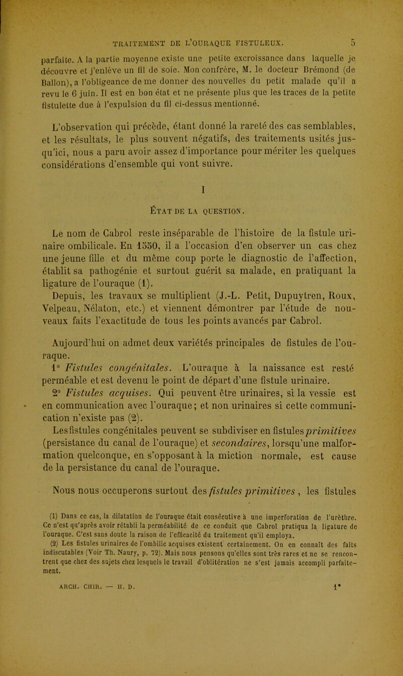 parfaite. A la partie moyenne existe une petite excroissance dans laquelle je découvre et j’enlève un fil de soie. Mon confrère, M. le docteur Brémond (de Ballon), a l’obligeance de me donner des nouvelles du petit malade qu’il a revu le 6 juin. Il est en bon état et ne présente plus que les traces de la petite fistulelte due à l’expulsion du (Il ci-dessusmentionné. L’observation qui précède, étant donné la rareté des cas semblables, et les résultats, le plus souvent négatifs, des traitements usités jus- qu’ici, nous a paru avoir assez d’importance pour mériter les quelques considérations d’ensemble qui vont suivre. I État de la question. Le nom de Cabrol reste inséparable de l’histoire de la fistule uri- naire ombilicale. En 1550, il a l’occasion d’en observer un cas chez une jeune fille et du même coup porte le diagnostic de l’affection, établit sa pathogénie et surtout guérit sa malade, en pratiquant la ligature de l’ouraque (1). Depuis, les travaux se multiplient (J.-L. Petit, Dupuytren, Roux, Velpeau, Nélaton, etc.) et viennent démontrer par l’étude de nou- veaux faits l’exactitude de tous les points avancés par Cabrol. Aujourd’hui on admet deux variétés principales de fistules de l’ou- raque. 1° Fistules congénitales. L’ouraque h la naissance est resté perméable et est devenu le point de départ d’une fistule urinaire. 2° Fistules acquises. Qui peuvent être urinaires, si la vessie est en communication avec l’ouraque ; et non urinaires si cette communi- cation n’existe pas (2). Lesfistules congénilales peuvent se subdiviser en fistules primitives (persistance du canal de l’ouraque) et secondaires, lorsqu’une malfor- mation quelconque, en s’opposant à la miction normale, est cause de la persistance du canal de l’ouraque. Nous nous occuperons surtout des fistules primitives , les fistules (1) Dans ce cas, la dilatation de l’ouraque était consécutive à une imperforation de l'urèthre. Ce n’est qn'après avoir rétabli la perméabilité de ce conduit que Cabrol pratiqua la ligature de l’ouraque. C’est sans doute la raison de l'efficacité du traitement qu’il employa. (2) Les fistules urinaires de l’ombilic acquises existent certainement. On en connaît des faits indiscutables (Voir Th. Naurv, p. 72). Mais nous pensons qu’elles sont très rares et ne se rencon- trent que chez des sujets chez lesquels le travail d’oblitération ne s’est jamais accompli parfaite- ment.