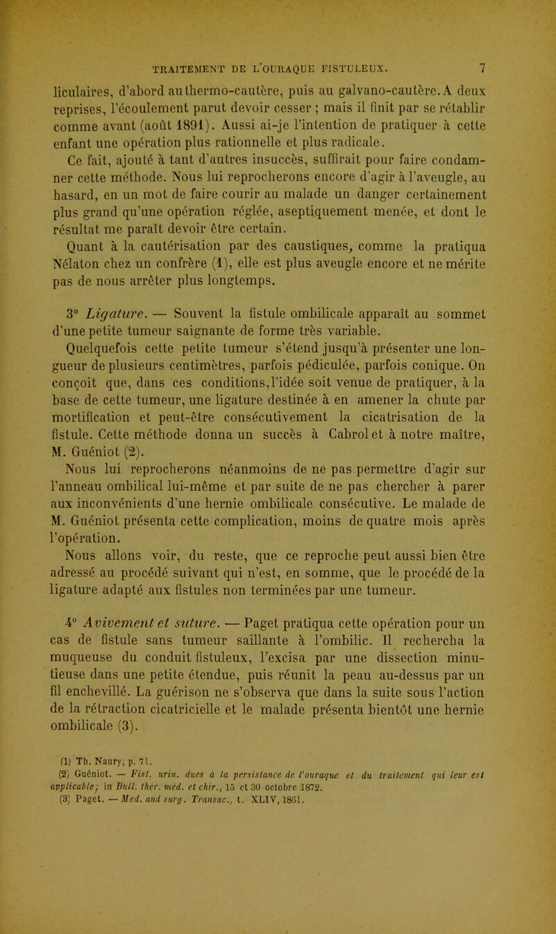 liculaires, d’abord au thermo-cautère, puis au galvano-caulère. A deux reprises, l’écoulement parut devoir cesser ; mais il finit par se rétablir comme avant (août 1891). Aussi ai-je l’intention de pratiquer à cette enfant une opération plus rationnelle et plus radicale. Ce fait, ajouté à tant d’autres insuccès, suffirait pour faire condam- ner cette méthode. Nous lui reprocherons encore d’agir à l’aveugle, au hasard, en un mot de faire courir au malade un danger certainement plus grand qu’une opération réglée, aseptiquement menée, et dont le résultat me paraît devoir être certain. Quant à la cautérisation par des caustiques, comme la pratiqua Nélaton chez un confrère (1), elle est plus aveugle encore et ne mérite pas de nous arrêter plus longtemps. 3° Ligature. — Souvent la fistule ombilicale apparaît au sommet d’une petite tumeur saignante de forme très variable. Quelquefois cette petite tumeur s’étend jusqu’à présenter une lon- gueur de plusieurs centimètres, parfois pédiculée, parfois conique. On conçoit que, dans ces conditions,l’idée soit venue de pratiquer, à la base de cette tumeur, une ligature destinée à en amener la chute par mortification et peut-être consécutivement la cicatrisation de la fistule. Cette méthode donna un succès à Cabrol et à notre maître, M. Guéniot (2). Nous lui reprocherons néanmoins de ne pas permettre d’agir sur l’anneau ombilical lui-même et par suite de ne pas chercher à parer aux inconvénients d’une hernie ombilicale consécutive. Le malade de M. Guéniot présenta cette complication, moins de quatre mois après l’opération. Nous allons voir, du reste, que ce reproche peut aussi bien être adressé au procédé suivant qui n’est, en somme, que le procédé de la ligature adapté aux fistules non terminées par une tumeur. 4° Avivement et suture. — Paget pratiqua cette opération pour un cas de fistule sans tumeur saillante à l’ombilic. Il rechercha la muqueuse du conduit fistuleux, l’excisa par une dissection minu- tieuse dans une petite étendue, puis réunit la peau au-dessus par un fil enchevillé. La guérison ne s’observa que dans la suite sous l’action de la rétraction cicatricielle et le malade présenta bientôt une hernie ombilicale (3). (1) Th. Naury, p. 71. (2/ Guéniot. — Fini. urin. dues à la persistance de l’ouraque et du traitement qui leur est applicable; in Bull. thèr. mcd. et cliir., 15 et 30 octobre 1872. (3) Paget. — Med. and surg. Transac., t. XL1V, 1801.