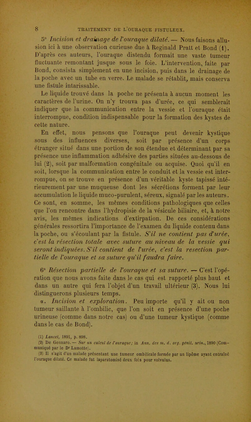 5° Incision et drainage de l'ouraque dilaté. — Nous faisons allu- sion ici à une observation curieuse due à Reginald Pralt et Bond (1). D’après ces auteurs, l’ouraque distendu formait une vaste tumeur iluctuante remontant jusque sous le foie. L’intervention, faite par Bond, consista simplement en une incision, puis dans le drainage de la poche avec un tube en verre. Le malade se rétablit, mais conserva une fistule intarissable. Le liquide trouvé dans la poche ne présenta à aucun moment les caractères de l’urine. On n’y trouva pas d’urée, ce qui semblerait indiquer que la communication entre la vessie et l’ouraque était interrompue, condition indispensable pour la formation des kystes de cette nature. En effet, nous pensons que l’ouraque peut devenir kystique sous des influences diverses, soit par présence d’un corps étranger situé dans une portion de son étendue et déterminant par sa présence une inflammation adhésive des parties situées au-dessous de lui (2), soit par malformation congénitale ou acquise. Quoi qu’il en soit, lorsque la communication entre le conduit et la vessie est inter- rompue, on se trouve en présence d’un véritable kyste tapissé inté- rieurement par une muqueuse dont les sécrétions forment par leur accumulation le liquide muco-purulent, séreux, signalé par les auteurs. Ce sont, en somme, les mômes conditions pathologiques que celles que l’on rencontre dans l’hydropisie de la vésicule biliaire, et, à notre avis, les mômes indications d’extirpation. De ces considérations générales ressortira l’importance de l’examen du liquide contenu dans la poche, ou s’écoulant par la fistule. S'il ne contient pas d'urée, c'est la résection totale avec suture au niveau de la vessie qui seront indiquées. S'il contient de l'urée, c’est la resection par- tielle de l'ouraque et sa suture qu'il faudra faire. 6° Résection partielle de l’ouraque et sa suture. — C’est l’opé- ration que nous avons faite dans le cas qui est rapporté plus haut et dans un autre qui fera l’objet d’un travail ultérieur (3). Nous lui distinguerons plusieurs temps. <x. Incision et exploration. Peu importe qu’il y ait ou non tumeur saillante à l’ombilic, que l’on soit en présence d’une poche urineuse (comme dans notre cas) ou d’une tumeur kystique (comme dans le cas de Bond). (1) Lancet, 1891, p. 898. (2) De Gennaro. — Sur un calcul de l’ouraque ; in Ann. des m. d. org. génil. urin., 1890 (Com- muniqué par le D'Lamotte). (3) 11 s'agit d'un malade présentant une tumeur ombilicale formée par un lipome ayant entraîné l'ouraque dilaté. Ce malade fut laparatomisé deux fois pour volvulus.