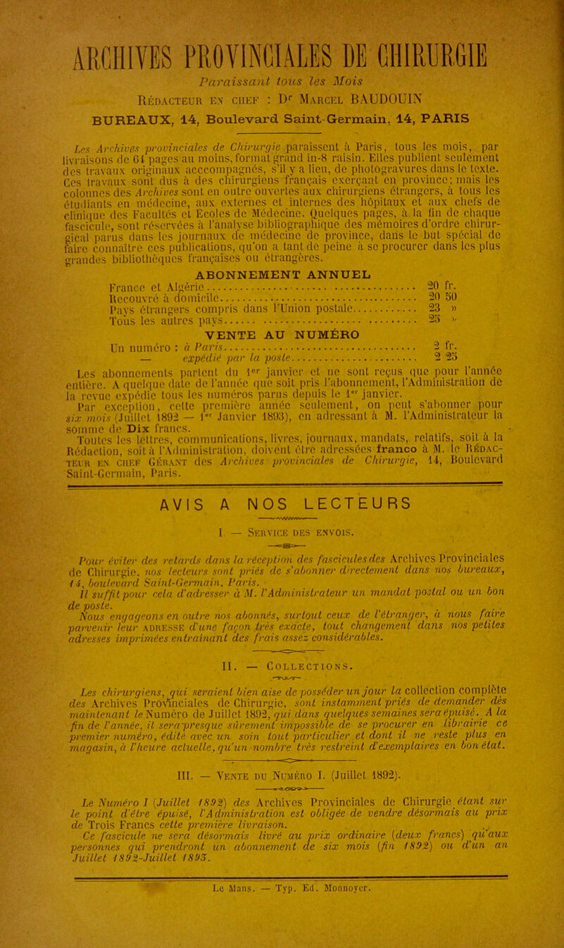 ARCHIVES PROVINCIALES DE CHIRURGIE Paraissant tous les Mois Rédacteur en chef : Dr Marcel BAUDOUIN BUREAUX, 14, Boulevard Saint-Germain, 14, PARIS Les Archives provinciales de Chirurgie paraissent à Paris, tous les mois, par livraisons de G! pages au moins, format grand in-8 raisin. Elles publient seulement des travaux originaux acccompagnës, s'il y a lieu, de photogravures dans le texte. Ces travaux sont dus à des chirurgiens français exerçant en province; mais les colonnes des Archives sont en outre ouvertes aux chirurgiens étrangers, à tous les étudiants en médecine, aux externes et internes des hôpitaux et aux chefs de clinique des Facultés et Ecoles de Médecine. Quelques pages, à la fin de chaque fascicule, sont réservées à l’analvse bibliographique des mémoires d’ordre chirur- gical parus dans les journaux de médecine de province, dans le but spécial de faire connaître ces publications, qu'on a tant de peine à se procurer dans les plus grandes bibliothèques françaises ou étrangères. ABONNEMENT ANNUEL France et Algérie 20 fr. Recouvré à domicile 20 39 Pays étrangers compris dans l’Union postale 23 » Toiis les autres pays 23 » VENTE AU NUMÉRO Un numéro : « Paris 2 fr. — expédié par la poste 2 23 Les abonnements partent du 1er janvier et ne sont reçus que pour l’année entière. A quelque date de l’année que soit pris l’abonnement, l’Administration de la revue expédie tous les numéros parus depuis le 1 janvier. Par exception, cette première année seulement, on peut s’abonner pour six mois (Juillet 1892 — 1 Janvier 1893), en adressant à M. l’Administrateur la somme de Dix francs. Toutes les lettres, communications, livres, journaux, mandats, relatifs, soit a la Rédaction, soit à l'Administration, doivent être adressées franco à M. le Rédac- teur en CREE Gérant des Archives provinciales de Chirurgie, 14, Boulevard Saint-Germain, Paris. AVIS A NOS LECTEURS 1 — Service des envois. Pour éviter des retards dans la réception des fascicules des Archives Provinciales de Chirurgie, nos lecteurs sont priés de s'abonner directement dans nos bureaux, /4, boulevard Saint-Germain, Paris. Il suffit pour cela d'adresser à M. VAdministrateur un mandat postal ou un bon de poste. . . Nous engageons en outre nos abonnés, surtout ceux de l étranger, a nous faire parvenir leur ADRESSE d'une façon très exacte, tout changement dans nos petites adresses imprimées entraînant des frais assez considérables. II. — Collections. Les chirurgiens, qui seraient bien aise de posséder un jour la collection complète des Archives Provinciales de Chirurgie, sont instamment priés de demander dès maintenant le Numéro de Juillet 1892, qui dans quelques semaines sera épuisé. A la fin de l'année, il serapresque sûrement impossible de se procurer en Librairie ce premier numéro, édité avec un soin tout particulier et dont il ne reste plus en magasin, h l'heure actuelle, qu'un nombre très restreint d'exemplaires en bon état. lit. — Vente du Numéro I. (Juillet 1892). Le Numéro I [Juillet 1892) des Archives Provinciales de Chirurgie étant sur le point d’être épuisé, l'Administration est obligée de vendre désormais au prix de Trois Francs cette première livraison. Ce fascicule ne sera désormais livré au prix ordinaire (deux francs) qu'aux personnes qui prendront un abonnement de six mois (fin 189:2) ou d’un an Juillet 1892-Juillet 1893. Le Mans. — Typ. Ed. Monnoyer.