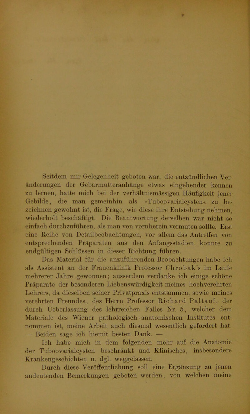 Seitdem mir Gelegenheit geboten war, die entzündlichen Ver- änderungen der Gebärmutteranhänge etwas eingehender kennen zu lernen, hatte mich bei der verhältnismässigen Häufigkeit jenei- Gebilde, die man gemeinhin als »Tuboovarialcysten« zu be- zeichnen gewohnt ist, die Frage, -wie diese ilire Entstehung nehmen, wiederholt beschäftigt. Die Beantwortung derselben war nicht so einfach durchzuführen, als man von vornherein vermuten sollte. Erst eine Reihe von Detailbeobachtungen, vor allem das Antreffen von entsiDrechenden Präparaten aus den Anfangsstadien konnte zu endgültigen Schlüssen in dieser Richtung führen. Das Material für die anzuführenden Beobachtungen habe ich als Assistent an der Frauenklinik Professor Chrobak’s im Laufe mehrerer Jahre gewonnen; ausserdem verdanke ich einige schöne Präparate der besonderen Liebenswürdigkeit meines hochverehrten Lehrers, da dieselben seiner Privatpraxis entstammen, sowie meines verehrten Freundes, des Herrn Professor Richard Paltauf, der durch Ueberlassung des lehrreichen Falles Nr. 5, welcher dem Materiale des Wiener pathologisch - anatomischen Institutes ent- nommen ist, meine Arbeit auch diesmal wesentlich gefördert hat. — Beiden sage ich hiemit besten Dank. — Ich habe mich in dem folgenden mehr auf die Anatomie der Tuboovarialcysten beschränkt und Klinisches, insbesondere Krankengeschichten u. dgl. weggelassen. Durch diese Veröffentlichung soll eine Ergänzung zu jenen andeutenden Bemerkungen geboten werden, von welchen meine