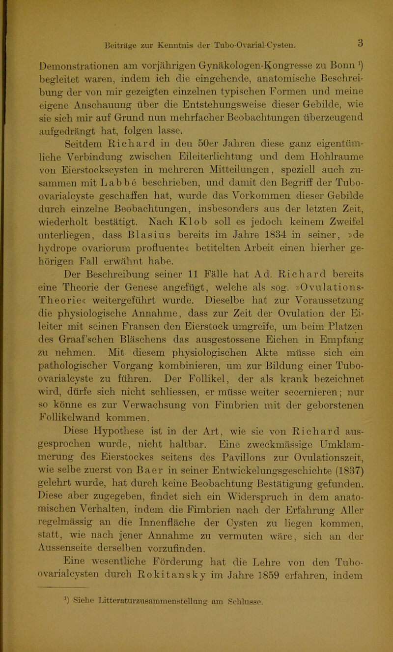 Demonstrationen am vorjährigen Gynäkologen-Kongresse zu Bonn *) begleitet waren, indem ich die eingehende, anatomische Beschrei- bung der von mir gezeigten einzelnen typischen Formen und meine eigene Anschauung über die Entstehungsweise dieser Gebilde, wie sie sich mir auf Grund nun mehrfacher Beobachtungen überzeugend aufgedrängt hat, folgen lasse. Seitdem Richard in den 50er Jahren diese ganz eigentüm- liche Verbindung zwischen Eileiterlichtung und dem Hohlraume von Eierstockscysten in mehreren Mitteilungen, speziell auch zu- sammen mit Labbe beschrieben, und damit den Begriff der Tubo- ovarialcyste geschaffen hat, wurde das Vorkommen dieser Gebilde durch einzelne Beobachtungen, insbesonders aus der letzten Zeit, wiederholt bestätigt. Nach Kl ob soll es jedoch keinem Zweifel unterliegen, dass Blasius bereits im Jahre 1834 in seiner, »de hydrope ovariorum profluente« betitelten Arbeit einen hierher ge- hörigen Fall erwähnt habe. Der Beschreibung seiner 11 Fälle hat Ad. Richard bereits eine Theorie der Genese angefügt, welche als sog. »Ovulations- Theorie« weitergeführt wurde. Dieselbe hat zur Voraussetzung die physiologische Annahme, dass zur Zeit der Ovulation der Ei- leiter mit seinen Fransen den Eierstock umgreife, um beim Platzen des Graafschen Bläschens das ausgestossene Eichen in Empfang zu nehmen. Mit diesem physiologischen Akte müsse sich ein pathologischer Vorgang kombinieren, um zur Bildung einer Tubo- ovarialcyste zu führen. Der Follikel, der als krank bezeichnet wird, dürfe sich nicht schliessen, er müsse weiter secernieren; nur so könne es zur Verwachsung von Fimbrien mit der geborstenen Follikelwand kommen. Diese Hypothese ist in der Art, wie sie von Richard aus- gesprochen wurde, nicht haltbar. Eine zweckmässige Umklam- merung des Eierstockes seitens des Pavillons zur Ovulationszeit, wie selbe zuerst von Baer in seiner Entwickelungsgeschichte (1837) gelehrt wurde, hat durch keine Beobachtung Bestätigung gefunden. Diese aber zugegeben, findet sich ein Widerspruch in dem anato- mischen Verhalten, indem die Fimbrien nach der Erfahrung Aller regelmässig an die Innenfläche der Cysten zu liegen kommen, statt, wie nach jener Annahme zu vermuten wäre, sich an der Aussenseite derselben vorzufinden. Eine wesentliche Förderung hat die Lehre von den Tubo- ovarialcysten durch Rokitansky im Jahre 1859 erfahren, indem ‘) Sieho LitteraturzusammenHte]lnng am Solilusso.