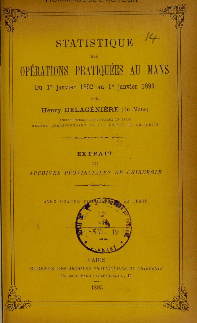 STATISTIQUE DES Du 1er janvier 1892 au 1er janvier 1893 PAR Henry DELAGÉNIÈRE (du Mans) ANCIEN INTERNE DES HOPITAUX DE PARIS MEMBRE CORRESPONDANT DK LA SOCIÉTÉ DE CHIRURGIE EXTRAIT ✓ DES ARCHIVES PROVINCIALES DE CHIRURGIE AVE C PARIS LE TEXTE BUREAUX DES ARCHIVES PROVINCIALES DE CHIRURGIE 14, BOULEVARD SAINT-GERMAIN, 14