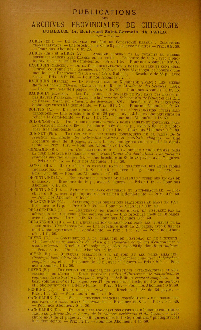 PUBLICATIONS DES ARCHIVES PROVINCIALES DE CHIRURGIE BUREAUX, 14, Boulevard Saint-Germain, 14, PARIS AUDRY (Ch.). — Un nouveau procédé de Colostomie iliaque : Colostomie transparietale. —Une brochure in-8° de 5 pages, avec 2 ligures. —Prix : 0 fr. 50 — Pour nos Abonnés : 0 fr. 20. A U DR Y (Cil) et AUDRY (J.). — Angiome profond de la totalité du memrre SUPÉRIEUR GAUCHE AVEC EXAMEN DE LA PIÈCE. — Brochure de 14 p., aVCC 3 pho- togravures en relief à la demi-teinte. - • Prix : 1 fr. — Pour nos Abonnés : 0 fr. 80. BAUDOUIN (Marcel). — De la Chloroformisation a doses faibles et continues. [Travail couronné par i’ Académie de Médecine. (Prix Alvarenga) et honoré d’une mention par l'Académie des Sciences) (Prix Rallier), — Brochure de 88 p.. avec 3 (ig. — Prix : 2 fr. 50. — Pour nos Abonnés : 2 fr. BAUDOUIN (Marcel). — Un nouveau cas de Xiphopage vivant : Les sœurs Radica-Doodica d'Orissa. (Extrait dos C. R. de VAcadémie des Sciences, 1892). — Brochure in-4° de 4 pages. — Prix : 0 fr. 20. — Pour nos Abonnés : 0 fr. 15. BAUDOUIN (Marcel). — Les Excursions du Congrès de Pau dans les Basses et les Hautes Pyrénées.-—(Exlraitde la Revue des Sciences Nat.de l’Ouest et des C.R. de l’/fssoc. franc, pour l’avanc. des Sciences), 1891. — Brochure de 20 pages avec 5 photogravures à la demi-teinte. — Prix : 0 fr. 75. — Pour nos Abonnes : 0 fr. 50. BOIFFIN (A.) — Du Traitement chirurgical de l’invagination intestinale chronique. — Une brochure in-8° de 32 pages, avec 4 belles photogravures en relief à la demi-teinte. — Prix : 1 fr. 75. — Pour nos Abonnés : 1 tr. 50. BOLOGNESI (A.). — De la chloroformisation a doses faibles et continues dans la position declive a 45° — Brochure in-8° de 14 p., avec 5 tig. et 2 pholo- grav. à la demi-teinte dans le texte. — Prix : 1 lr. — Pour nos Abonnés : 0 fr. 80. COIGNET (Ph.). — Traitement des fractures compliquées de la jambe. Delà résection immédiate des extrémités osseuses et résultats éloignés. — Une brochure in-8° de 16 pages, avec 4 belles photogravures en relief à la demi- teinte. — Prix : 1 fr. — Pour nos Abonnés : 0 fr. 80. CONDAMIN (B.). — De l’omphalectomie et de la suture a trois étages dans la CURE radicale des uern'ifs ombilicales (Elude des indications et de quelques procédés opératoires récents). — Une brochure in-8° de 28 pages, avec 7 ligures. — Prix : l fr. 75. — Pour nos Abonnés : 1 fr. 50. DAYOT (H.). — De la résection costale dans le traitement des abcès froids thoraciques. — Brochure in-8 de IG p., avec 1 lig. dans le texte. — Prix : 0 fr. 80. — Pour nos Abonnés : 0 fr. 65. DEFüNTAINE (L.). — Extirpation du Cancer de l’estomac : étude sur un cas de guérison. — Brochure de 16 p., avec 8 ligures. — Prix : 1 fr. — Pour nos Abonnés : 0 fr. 80. DEFÜNTAINE (L.). — Symphyse tiiobaco-hhachiale et anti-brachiale. — Bro- chure de 9 p., avec 2 photogravures en relief à la demi-teinte. — Prix : 0 fr. 60. — Pour nos Abonnés : 0 lr. 50. DELAGEN1EBE (IL). — Statistique des opérations pratiquées au Mans en 1891. Brochure de 12 p. — Prix : 0 fr. 50. — Pour nos Abonnés : 0 fr. 40. DELAGENIÈUE (11.). — Traitement de l’ouiiaque dilaté et fistuleux par la résection et la suture. (Une observation). — Une brochure in-8° de 10 pages, avec 4 figures. — Prix : 0 fr. 60. — Pour nos Abonnés 0 fr. 50. DELAGENIÈUE (IL). — De l’intervention chirurgicale dans les tumeurs de la dure-mère (Une observation). — Une brochure in-8° de 24 pages, avec 6 figures dont 2 photogravures à la demi-feinte. — Prix : 1 fr. 75. — Pour nos Abon- nés : 1 fr, 50. DOYEN (E.). — Contribution a la chirurgie de l’estomac et de l’intestin : 12 observations personnelles de chirurgie stomacale et 20 cas d’entérotomie et d'entérectomie. — Brochure très soignée, de 56 p., avec 29 lig. dont 8 en couleurs. — Prix : 3 fr. — Pour nos Abonnés : 2 fr. DOYEN (E.). — Quelques opérations sur le foie et les voies biliaires : Cholécystotomie idéale ou à sutures perdues; Choléclochectoviic avec cholédochor- rhaphie, etc., etc. — Brochure de 30 p., avec 17 figures. — Prix : 2 fr. — Pour nos Abonnés : 1 fr. 50. DOYEN (E.). — Traitement chirurgical des affections inflammatoires et néo- plasiques de l’utérus. (Deux procédés inédits d'Hystérectomie abdominale et vaginale; la castration totale par le vagin). — 2e Edition revue et complétée. — Un beau volume in-8° de 125 pages avec 47 figures dans le texte, dont 26 en couleurs et 6 photogravures à la demi-teinte. — Prix : 5 fr. — Pour nos Abonnés : 3 fr. 50. FERMER (J.). — De la greffe dentaire. — Brochure in-8° de 32 pages. — Prix : 1 fr. 25. — Pour nos Abonnés : 1 lr. CANGOLPHE (M.). — Sur les tumeurs blanches consécutives a des tubercules des parties molles juxta-épipiiysaires. — Brochure de 8 p. — Prix : 0 fr. 40. — Pour nos Abonnés : 0 fr. 30. GANGOLPIIE (E.). — Etude sur les localisations osseuses hérédo-syphilitiques TAiumes (Lésions des os longs, de la colonne vertébrale et du bassin). — Bro- chure in-8° de 24 pages avec 10 figures dans le texte, dont neuf photogravures