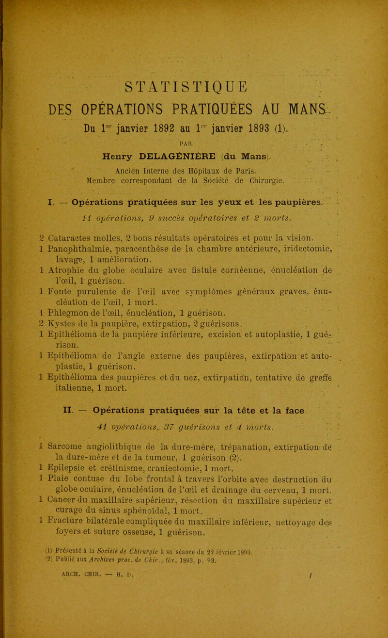 DES OPÉRATIONS PRATIQUÉES AU MANS- Du 1er janvier 1892 au 1er janvier 1893 (1). pau Henry DELAGÉNIÈRE (du Mans;. Ancien Interne des Hôpitaux de Paris. Membre correspondant de la Société de Chirurgie. I. — Opérations pratiquées sur les yeux et les paupières. 11 opérations, 9 succès opératoires et 2 morts. 2 Cataractes molles, 2 bons résultats opératoires et pour la vision. 1 Panophthalmie, paracenthèse de la chambre antérieure, iridectomie, lavage, 1 amélioration. 1 Atrophie du globe oculaire avec fistule cornéenne, énucléation de l’œil, 1 guérison. 1 Fonte purulente de l’œil avec symptômes généraux graves, énu- cléation de l’œil, 1 mort. 1 Phlegmon de l’œil, énucléation, 1 guérison. 2 Kystes de la paupière, extirpation, 2guérisons. 1 Epithélioma de la paupière inférieure, excision et autoplastie, 1 gué- rison. 1 Epithélioma de l’angle externe des paupières, extirpation et auto- plastie, 1 guérison. 1 Epithélioma des paupières et du nez, extirpation, tentative de greffe italienne, 1 mort. f*'.' * k ' ' ' . > II. — Opérations pratiquées sur la tête et la face 41 opérations,. 37 guérisons et 4 morts. 1 Sarcome angiolithique de la dure-mère, trépanation, extirpation de la dure-mère et de la tumeur, 1 guérison (2). 1 Epilepsie et crétinisme, craniectomie, 1 mort, 1 Plaie contuse du lobe frontal à travers l’orbite avec destruction du globe oculaire, énucléation de l’œil et drainage du cerveau, 1 mort. 1 Cancer du maxillaire supérieur, résection du maxillaire supérieur et curage du sinus sphénoïdal, 1 mort. 1 Fracture bilatérale compliquée du maxillaire inférieur, nettoyage des foyers et suture osseuse, 1 guérison. (1) Présenté h la Société tle Chirurgie h sa séance du 22 février 1893. (2) Publié aux Archives prov. de Chir., fév. 1893, p. 93.